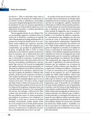 Textos de evaluación
12
do efectos—, Tyler se interesaba sobre todo en
que un programa de pruebas de rendimiento en
un distrito escolar se “planificara y desarrollara
como parte integral del programa del currículo y
la enseñanza” (p. 64). Los maestros aprenderían
participando en el desarrollo de objetivos y en la
elaboración de pruebas, y también aprenderían
de los datos resultantes.
Para la segunda edición, de 1971, Robert Gla-
ser, un psicólogo cognitivo, y Anthony Nitro, un
teórico de la medición, escribieron el capítulo
sobre Measurement in Learning and Instruction. Su
perspectiva formal de planificación de la ense-
ñanza estaba influida por supuestos docentes
conductistas y de la educación adaptativa por
computadora, que gozaban de popularidad en
la época. Al igual que Tyler y Cook, su visión
planteaba la necesidad de pruebas pertinentes
para la enseñanza, que se elaborarían fuera del
aula y se entregarían a los docentes. “A medida
que se desarrolla la enseñanza, la información
para tomar decisiones educativas deben darse al
docente, al estudiante y posiblemente a una má-
quina” (pp. 626-627). En vista de la complejidad
que implica el diseño de pruebas apropiadas, in-
cluyendo la validación de modelos cuantitativos
de adaptación de la enseñanza, “parecería ade-
más que el agobio de planificar y elaborar tales
pruebas, de procesar las respuestas y de llevar a
cabo análisis preliminares de los resultados de
la prueba, debe manejarlo alguien que no sea el
maestro de la clase.” De nueva cuenta, al igual
que Tyler, Glaser y Nitko vieron que estos resul-
tados de las pruebas podrían estar al servicio de
la evaluación de programas, al proporcionar una
retroalimentación formativa a los responsables
del sistema. Sin embargo, a diferencia de Tyler,
estaban más interesados en datos de las prue-
bas que pudieran usarse en forma permanente
para adaptar la enseñanza a los estudiantes in-
dividuales, y creían que su sistema de pruebas
diseñado externamente podría quedar inclui-
do en la enseñanza de un modo perfectamente
consistente. “Si se hacen apropiadas y sutiles, la
docencia, la educación y la aplicación de prue-
bas se irán diluyendo una en otra”. (p. 646)
Al escribir él solo para la tercera edición, Ni-
tko (1989) ofreció nuevamente un enfoque sobre
la planificación de la enseñanza que aprovechaba
una base de investigación cognitiva sumamente
sofisticada con el fin de ofrecer pruebas pertinen-
tes, desde el punto de vista de la instrucción, para
que se utilizaran en el aula. Revisó la literatura
sobre pruebas de diagnóstico que se basaban en
los conocimientos previos requeridos, en habi-
lidades y en el dominio de objetivos conductua-
les –acercamientos que reflejaban una idea muy
estrecha de cómo se desarrolla el aprendizaje y
una representación relativamente empobrecida
del dominio de los contenidos. En contraste con
esto, Nitko (1989) también estudió textos emer-
gentes de diagnóstico centrados en el análisis de
errores y estructuras de conocimiento de los es-
tudiantes. Estas últimas categorías le permitieron
vislumbrar los temas de investigación que serían
fundamentales para la concepción contemporá-
nea del aprendizaje y la evaluación. Por ejemplo,
“(la) comprensión que tenga quien diseña prue-
bas sobre el significado y la estructura del cono-
cimiento que un estudiante trae al sistema de
enseñanza” podría utilizarse para identificar “la
comprensión cotidiana de palabras y fenómenos
[…] que no concuerden con la comprensión ca-
nónica de los expertos” (p. 461). Es importante
señalar que Nitko (1989) también observó que
“la investigación reciente en psicología educativa
indica que las formas en que los estudiantes re-
presentan mentalmente el conocimiento son tan
importantes, para el desarrollo de sus habilida-
des para resolver problemas y para el aprendizaje
avanzado, como las formas en que manifiestan su
conocimiento conductualmente” (p.466). Si bien
Nitko (1989) todavía imaginaba un sistema de en-
señanza informal y de evaluación que se elabora-
ría fuera del aula y se entregaría a los maestros, su
punto de vista reflejó un cambio esencial e impor-
tante: quedaron lejos las pruebas de competencia
del estudiante después de una lección o periodo
de instrucción, donde pasaba o reprobaba, y se
dio un paso hacia las evaluaciones más ricas de
su comprensión y aprovechamiento en un campo
del conocimiento.
 