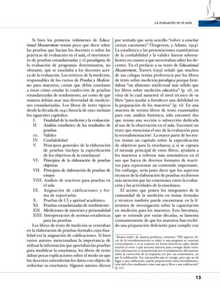 La evaluación en el aula
13
Si bien los primeros volúmenes de Educa-
tional Measurement tenían poco que decir sobre
las pruebas que hacían los docentes o sobre las
prácticas de evaluación en el aula, el movimien-
to de pruebas estandarizadas y el paradigma de
la evaluación de programas determinaron, no
obstante, qué se enseñaba a los docentes acer-
ca de la evaluación. Los teóricos de la medición,
responsables de los cursos de Pruebas y Medicio-
nes para maestros, creían que debía enseñarse
a éstos cómo emular la confección de pruebas
estandarizadas de rendimiento, así como de qué
manera debían usar una diversidad de medicio-
nes estandarizadas. Los libros de texto típicos
desde la década de 1940 hasta la de 1990 incluían
los siguientes capítulos:
I. 	 Finalidad de la medición y la evaluación
II. 	 Análisis estadístico de los resultados de
pruebas
111. 	 Validez
IV.	 Confiabilidad
V. 	 Principios generales de la elaboración
de pruebas (incluye la especificación
de los objetivos de la enseñanza)
VI. 	 Principios de la elaboración de pruebas
objetivas
VII. 	 Principios de elaboración de pruebas de
ensayo
VIII. Análisis de reactivos para pruebas en
el aula
IX. 	 Asignación de calificaciones y for-
ma de reportarlas
X. 	 Pruebas de CI y aptitud académica
XI. 	 Pruebas estandarizadas de rendimiento
XII. 	Mediciones de intereses y personalidad
XIII. Interpretación de normas estadísticas
para las pruebas
Los libros de texto de medición se centraban
en la elaboración de pruebas formales cuya fina-
lidad era la asignación de calificaciones. Si bien
varios autores mencionaban la importancia de
utilizar la información que aportaban las pruebas
para modificar la enseñanza, los libros de texto
daban pocas explicaciones sobre el modo en que
los docentes entenderían los datos con objeto de
rediseñar su enseñanza. Algunos autores dieron
por sentado que sería sencillo “volver a enseñar
ciertas cuestiones” (Torgerson, y Adams, 1954).
La estadística y las presentaciones cuantitativas
de la confiabilidad y la validez fueron sobresa-
lientes en cuanto a qué necesitaban saber los do-
centes. En el prefacio a su texto de Educational
Measurement, Travers (1955) señaló que muchos
de sus colegas tenían preferencia por los libros
de texto sobre medición psicológica porque brin-
daban “un alimento intelectual más sólido que
los libros sobre medición educativa” (p. vi), en
vista de lo cual aumentó el nivel técnico de su
libro “para ayudar a fortalecer una debilidad en
la preparación de los maestros” (p. vi). En una
muestra de treinta libros de texto examinados
para este análisis histórico, sólo encontré dos
que tenían una sección o subsección dedicada
al uso de la observación en el aula. Encontré un
texto que menciona el uso de la evaluación para
la retroalimentación2
. La mayor parte de los tex-
tos tenían un capítulo sobre la especificación
de objetivos para la enseñanza; y, si se captara
el mensaje principal de estos libros, ayudaría a
los maestros a volverse más sistemáticos en el
uso que hacen de diversos formatos de reacti-
vos para representar un contenido importante.
Sin embargo, sería justo decir que los aspectos
técnicos de la elaboración de pruebas recibieron
más atención que las conexiones entre la evalua-
ción y las actividades de la enseñanza.
El acento que ponen los integrantes de la
comunidad de la medición en temas formales
y técnicos también puede encontrarse en la li-
teratura de investigación sobre la capacitación
en medición para los maestros. Esta literatura,
que se extiende por varias décadas, se lamenta
constantemente de que los maestros han recibi-
do una preparación deficiente para cumplir con
2
Brown (1981), de manera profética, comentó: “(El) aspecto efi-
caz de la retroalimentación es saber si una pregunta se contestó
correctamente o, si se contestó en forma incorrecta, saber dónde
ocurrió el error y qué necesita hacerse para corregir dicho error.
Esta información es suministrada por el señalamiento del maestro
sobre la corrección de la respuesta y/o por sus comentarios, no
por la calificación. Así, una prueba que se corrige, pero que no da
lugar a una calificación, puede proporcionar tanta retroalimenta-
ción útil a los estudiantes como una que si lleva a una calificación”
(p. 171).
 
