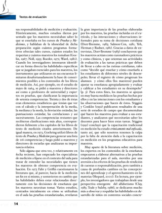Textos de evaluación
14
sus responsabilidades de medición y evaluación.
Históricamente, muchos estudios dieron por
sentado que los maestros necesitaban saber lo
que se enseñaba en los cursos de Pruebas y Me-
diciones, y hablaban de la idoneidad de dicha
preparación según cuántos programas forma-
tivos ofrecían tales cursos, cuántos estados los
requerían y cuántos maestros los tomaban (Gos-
lin, 1967; Noll, 1955; Roeder, 1972; Ward, 1980).
Cuando los investigadores intentaron identifi-
car en forma directa las habilidades específicas
que se juzgaban esenciales para los maestros, los
instrumentos que utilizaron en sus encuestas li-
mitaron desafortunadamente la base de conoci-
mientos posibles a los contenidos de los libros
de medición. Así, por ejemplo, en el estudio de
mayo de 1964, se pidió a maestros y directores
así como a profesores de universidad y exper-
tos en pruebas, que clasificaran la importancia
de setenta competencias. Treinta y dos de éstas
eran elementos estadísticos que tenían que ver
con el cálculo y la interpretación de la media,
la mediana y la moda, la desviación estándar, las
puntuaciones estándar, las correlaciones y así
sucesivamente. Las competencias restantes que
recibieron clasificaciones más altas, correspon-
dieron fielmente a los capítulos de los libros de
texto de medición citados anteriormente. De
igual manera, en 1973, Goehring utilizó libros de
texto de Pruebas y Medición para generar una lista
de 116 competencias y luego pidió a maestros y
directores de escuelas que analizaran su impor-
tancia relativa.
Sólo alguna que otra vez, y relativamente en
fecha reciente, han empezado los especialistas
de medición a fijarse en el contexto del aula para
tratar de entender las necesidades que tienen
los maestros de obtener competencia en eva-
luación. En 1973 Fahr y Griffin cuestionaron la
literatura que, al parecer, hacía de la medición
un fin en sí mismo, y sostuvieron en cambio que
las habilidades deben estar relacionadas direc-
tamente con las decisiones de enseñanza que
los maestros necesitan tomar. Varios estudios,
centrados inicialmente en cómo se utilizaban
en el aula las pruebas estandarizadas, revelaron
la gran importancia de las pruebas elaboradas
por los maestros, las pruebas incluidas en el cu-
rrículo, y las interacciones y observaciones in-
formales para su toma de decisiones cotidiana
(Dorr-Bremme, 1983; Salmon-Cox, 1981; Yeh,
Herman y Rudner, 1981). Gracias a datos de en-
trevistas, Dorr-Bremme (1983) concluyeron que
los maestros actúan como razonadores prácticos
y como clínicos, y que orientan sus actividades
de evaluación a las tareas prácticas que deben
de llevar a cabo en las rutinas cotidianas, tales
como “decidir qué enseñar y cómo enseñarlo a
los estudiantes de diferentes niveles de desem-
peño; llevar el registro de cómo progresan los
alumnos y cómo ellos (los maestros) pueden
ajustar su enseñanza apropiadamente y evaluar
y calificar a los estudiantes en su desempeño”
(p. 3). Para estos fines, los maestros se apoyan
en muy buena medida en las pruebas hechas por
ellos y en las interacciones con los estudiantes y
las observaciones que hacen de éstos. Stiggins
y Conklin (1992) publicaron resultados de una
serie de estudios de campo que documentaban
qué hacen los maestros para evaluar a sus estu-
diantes, y analizaron qué necesitarían saber los
docentes para hacer bien estas tareas. Stiggins
(1991) concluyó que la capacitación tradicional
en medición ha estado crónicamente mal enfocada,
tanto así, que sólo nosotros tenemos la culpa
por la falta de atención dada a la capacitación
en medición en los programas educativos para
maestros.
Muy aparte de la literatura sobre medición,
los expertos en los contenidos de la enseñanza
empezaron a elaborar alternativas a las pruebas
estandarizadas para el aula, movidos por una
aversión a los efectos de las pruebas de rendición
de cuentas o responsabilización, pero también a
causa de profundos cambios en las concepcio-
nes del aprendizaje y el aprovechamiento en las
materias (Shepard, 2000). En lectura, por ejem-
plo, los investigadores que trabajaban desde una
perspectiva emergente del alfabetismo (Clay,
1985; Teale y Sulzby, 1986), se dedicaron mucho
más a observar y respaldar las habilidades en de-
sarrollo de niños en contextos sociales concre-
 