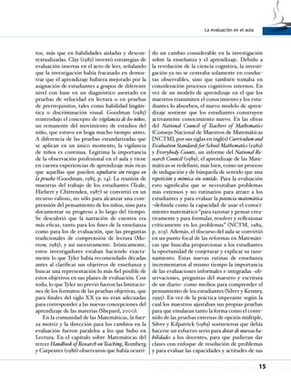 La evaluación en el aula
15
tos, más que en habilidades aisladas y descon-
textualizadas. Clay (1985) inventó estrategias de
evaluación insertas en el acto de leer, señalando
que la investigación había fracasado en demos-
trar que el aprendizaje hubiera mejorado por la
asignación de estudiantes a grupos de diferente
nivel con base en un diagnóstico asentado en
pruebas de velocidad en lectura o en pruebas
de prerrequisitos, tales como habilidad lingüís-
tica o discriminación visual. Goodman (1985)
reintrodujo el concepto de vigilancia de los niños,
un remanente del movimiento de estudios del
niño, que estuvo en boga mucho tiempo antes.
A diferencia de las pruebas estandarizadas que
se aplican en un único momento, la vigilancia
de niños es continua. Legitima la importancia
de la observación profesional en el aula y tiene
en cuenta experiencias de aprendizaje más ricas
que aquellas que pueden sepultarse sin riesgos en
la prueba (Goodman, 1985, p. 14). La reunión de
muestras del trabajo de los estudiantes (Teale,
Hiebert y Chittenden, 1987) se convirtió en un
recurso valioso, no sólo para alcanzar una com-
prensión del pensamiento de los niños, sino para
documentar su progreso a lo largo del tiempo.
Se descubrió que la narración de cuentos era
más eficaz, tanto para los fines de la enseñanza
como para los de evaluación, que las preguntas
tradicionales de comprensión de lectura (Mo-
rrow, 1985), y así sucesivamente. Irónicamente,
estos investigadores estaban haciendo exacta-
mente lo que Tyler había recomendado décadas
antes al clarificar sus objetivos de enseñanza y
buscar una representación lo más fiel posible de
estos objetivos en sus planes de evaluación. Con
todo, lo que Tyler no previó fueron las limitacio-
nes de los formatos de las pruebas objetivas, que
para finales del siglo XX ya no eran adecuadas
para corresponder a las nuevas concepciones del
aprendizaje de las materias (Shepard, 2000).
En la comunidad de las Matemáticas, la fuer-
za motriz y la dirección para los cambios en la
evaluación fueron paralelos a los que hubo en
Lectura. En el capítulo sobre Matemáticas del
tercer Handbook of Research onTeaching, Romberg
y Carpenter (1986) observaron que había ocurri-
do un cambio considerable en la investigación
sobre la enseñanza y el aprendizaje. Debido a
la revolución de la ciencia cognitiva, la investi-
gación ya no se centraba solamente en conduc-
tas observables, sino que también tomaba en
consideración procesos cognitivos internos. En
vez de un modelo de aprendizaje en el que los
maestros transmiten el conocimiento y los estu-
diantes lo absorben, el nuevo modelo de apren-
dizaje sostiene que los estudiantes construyen
activamente conocimiento nuevo. En las obras
del National Council of Teachers of Mathematics
(Consejo Nacional de Maestros de Matemáticas
[NCTM], por sus siglas en inglés) Curriculumand
Evaluation Standards for School Mathematics (1989)
y Everybody Counts, un informe del National Re-
search Council (1989), el aprendizaje de las Mate-
máticas se redefinió, más bien, como un proceso
de indagación y de búsqueda de sentido que una
repetición y mímica sin sentido. Para la evaluación
esto significaba que se necesitaban problemas
más extensos y no rutinarios para atraer a los
estudiantes y para evaluar la potencia matemática
–definida como la capacidad de usar el conoci-
miento matemático “para razonar y pensar crea-
tivamente y para formular, resolver y reflexionar
críticamente en los problemas” (NCTM, 1989,
p. 205). Además, el discurso del aula se convirtió
en un punto focal de las reformas en Matemáti-
cas que buscaba proporcionar a los estudiantes
la oportunidad de conjeturar y explicar su razo-
namiento. Estas nuevas rutinas de enseñanza
incrementaron al mismo tiempo la importancia
de las evaluaciones informales e integradas −ob-
servaciones, preguntas del maestro y escritura
de un diario− como medios para comprender el
pensamiento de los estudiantes (Silver y Kenney,
1995). En vez de la práctica imperante según la
cual los maestros ajustaban sus propias pruebas
para que emularan tanto la forma como el conte-
nido de las pruebas externas de opción múltiple,
Silver y Kilpatrick (1989) sostuvieron que debía
hacerse un esfuerzo serio para dotar de nuevas ha-
bilidades a los docentes, para que pudieran dar
clases con enfoque de resolución de problemas
y para evaluar las capacidades y actitudes de sus
 