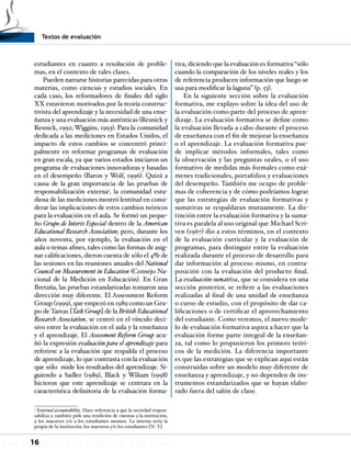 Textos de evaluación
16
estudiantes en cuanto a resolución de proble-
mas, en el contexto de tales clases.
Pueden narrarse historias parecidas para otras
materias, como ciencias y estudios sociales. En
cada caso, los reformadores de finales del siglo
XX estuvieron motivados por la teoría construc-
tivista del aprendizaje y la necesidad de una ense-
ñanza y una evaluación más auténticas (Resnick y
Resnick, 1992; Wiggins, 1993). Para la comunidad
dedicada a las mediciones en Estados Unidos, el
impacto de estos cambios se concentró princi-
palmente en reformar programas de evaluación
en gran escala, ya que varios estados iniciaron un
programa de evaluaciones innovadoras y basadas
en el desempeño (Baron y Wolf, 1996). Quizá a
causa de la gran importancia de las pruebas de
responsabilización externa3
, la comunidad estu-
diosa de las mediciones mostró lentitud en consi-
derar las implicaciones de estos cambios teóricos
para la evaluación en el aula. Se formó un peque-
ño Grupo de Interés Especial dentro de la American
Educational Research Association; pero, durante los
años noventa, por ejemplo, la evaluación en el
aula o temas afines, tales como las formas de asig-
nar calificaciones, dieron cuenta de sólo el 4% de
las sesiones en las reuniones anuales del National
Council on Measurement in Education (Consejo Na-
cional de la Medición en Educación). En Gran
Bretaña, las pruebas estandarizadas tomaron una
dirección muy diferente. El Assessment Reform
Group (1999), que empezó en 1989 como un Gru-
po de Tareas [Task Group] de la British Educational
Research Association, se centró en el vínculo deci-
sivo entre la evaluación en el aula y la enseñanza
y el aprendizaje. El Assessment Reform Group acu-
ñó la expresión evaluación para el aprendizaje para
referirse a la evaluación que respalda el proceso
de aprendizaje, lo que contrasta con la evaluación
que sólo mide los resultados del aprendizaje. Si-
guiendo a Sadler (1989), Black y Wiliam (1998)
hicieron que este aprendizaje se centrara en la
característica definitoria de la evaluación forma-
3
External accountability. Hace referencia a que la sociedad respon-
sabiliza y, también pide una rendición de cuentas a la institución,
a los maestros y/o a los estudiantes mismos. La interna sería la
propia de la institución, los maestros y/o los estudiantes [N. T.]
tiva, diciendo que la evaluación es formativa “sólo
cuando la comparación de los niveles reales y los
de referencia producen información que luego se
usa para modificar la laguna” (p. 53).
En la siguiente sección sobre la evaluación
formativa, me explayo sobre la idea del uso de
la evaluación como parte del proceso de apren-
dizaje. La evaluación formativa se define como
la evaluación llevada a cabo durante el proceso
de enseñanza con el fin de mejorar la enseñanza
o el aprendizaje. La evaluación formativa pue-
de implicar métodos informales, tales como
la observación y las preguntas orales, o el uso
formativo de medidas más formales como exá-
menes tradicionales, portafolios y evaluaciones
del desempeño. También me ocupo de proble-
mas de coherencia y de cómo podríamos lograr
que las estrategias de evaluación formativas y
sumativas se respaldaran mutuamente. La dis-
tinción entre la evaluación formativa y la suma-
tiva es paralela al uso original que Michael Scri-
ven (1967) dio a estos términos, en el contexto
de la evaluación curricular y la evaluación de
programas, para distinguir entre la evaluación
realizada durante el proceso de desarrollo para
dar información al proceso mismo, en contra-
posición con la evaluación del producto final.
La evaluación sumativa, que se considera en una
sección posterior, se refiere a las evaluaciones
realizadas al final de una unidad de enseñanza
o curso de estudio, con el propósito de dar ca-
lificaciones o de certificar el aprovechamiento
del estudiante. Como veremos, el nuevo mode-
lo de evaluación formativa aspira a hacer que la
evaluación forme parte integral de la enseñan-
za, tal como lo propusieron los primero teóri-
cos de la medición. La diferencia importante
es que las estrategias que se explican aquí están
construidas sobre un modelo muy diferente de
enseñanza y aprendizaje, y no dependen de ins-
trumentos estandarizados que se hayan elabo-
rado fuera del salón de clase.
 