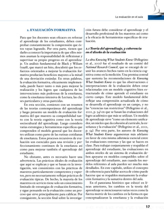 La evaluación en el aula
17
2. EVALUACIÓN FORMATIVA
Para que los docentes sean eficaces en reforzar
el aprendizaje de los estudiantes, deben com-
probar constantemente la comprensión que és-
tos vayan logrando. Por otra parte, tienen que
darles a conocer la importancia de que ellos mis-
mos asuman la responsabilidad de reflexionar y
supervisar su propio progreso en el aprendiza-
je. Un análisis fundamental de Black y Wiliam
(1998), que marcó un hito, descubrió que los es-
fuerzos orientados a mejorar la evaluación for-
mativa producían beneficios mayores a la mitad
de una desviación estándar. En otras palabras,
la evaluación formativa, eficazmente implemen-
tada, puede hacer tanto o más para mejorar la
realización y los logros que cualquiera de las
intervenciones más poderosas de la enseñanza,
como la enseñanza intensiva de Lectura, las cla-
ses particulares y otras parecidas.
En esta sección, comienzo con un resumen
de las teorías contemporáneas del aprendizaje
y luego presento un modelo de evaluación for-
mativa del que muestro su compatibilidad tan-
to con la teoría cognitiva como con la teoría
sociocultural del aprendizaje. Luego considero
varias estrategias y herramientas específicas que
comprenden el modelo general que los docen-
tes utilizan como parte de las rutinas cotidianas
de enseñanza. Estos procesos recursivos de eva-
luación son esenciales para una revisión y per-
feccionamiento continuos de la enseñanza así
como para mejorar también el aprendizaje del
estudiante.
No obstante, antes es necesario hacer una
advertencia. Las prácticas ideales de evaluación
que aquí se explican y que se basan en la inves-
tigación, son consistentes con las prácticas de
maestros particularmente competentes y exper-
tos, pero no necesariamente reflejan prácticas de
evaluación típicas. De hecho, la mayoría de los
maestros en servicio tiene solo un conocimiento
limitado de estrategias de evaluación formativa,
y sigue pensando en la evaluación como un pro-
ceso que sirve principalmente para calificar. Por
consiguiente, la sección final sobre la investiga-
ción futura debe considerar el aprendizaje y el
desarrollo profesional de los maestros así como
a la eficacia de herramientas específicas de eva-
luación.
2.1 Teoría del aprendizaje, y coherencia
en el diseño de la evaluación
La obra Knowing What Students Know (Pellegrino
et al., 2001) fue el resultado de un comité del
National Research Council, que se encargó de re-
unir los avances hechos tanto en la ciencia cog-
nitiva como en la medición. Una premisa central
que sustenta las recomendaciones de Knowing
What Students Know es que las observaciones e
interpretaciones de la evaluación deben estar
relacionadas con un modelo cognitivo bien es-
tructurado de cómo aprende el estudiante en
cierto campo. Este modelo fundamental debe
reflejar una comprensión actualizada de cómo
se desarrolla el aprendizaje en un campo, y no
las “creencias tan restrictivas” (Pellegrino et al.,
2001, p. 54) en que se basan las evaluaciones del
logro académico que más se utilizan. Un modelo
de aprendizaje sirve “como un elemento unifica-
dor, un núcleo que da cohesión al currículo, la en-
señanza y la evaluación” (Pellegrino et al., 2001,
p. 54). Por otra parte, los autores de Knowing
What Students Know argumentan más adelante
en favor de esta misma coherencia esencial entre
las evaluaciones externas y las que se hacen en
clase. Para trabajar conjuntamente y respaldar el
aprendizaje del estudiante, las evaluaciones en
ambos niveles de un sistema de evaluación de-
ben apoyarse en modelos compatibles sobre el
aprendizaje del estudiante, aun cuando los mo-
delos referentes al aula pueden ser mucho más
detallados. En este capítulo, utilizo el concepto
de coherencia para hablar acerca de cómo puede
hacerse que se respalden mutuamente la evalua-
ción formativa y la sumativa dentro del aula.
En el panorama histórico que esbocé en lí-
neas anteriores, los cambios en la teoría del
aprendizaje se mencionaron varias veces como la
fuerza motriz de los cambios en la forma en que
conceptualizaron la enseñanza y la evaluación
 
