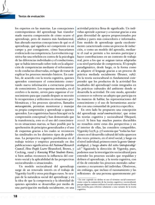 Textos de evaluación
18
los expertos en las materias. Las concepciones
contemporáneas del aprendizaje han transfor-
mado nuestra comprensión de cómo ocurre el
aprendizaje, pero de manera más fundamental,
han alterado nuestras concepciones de qué es el
aprendizaje, qué significa ser competente en un
campo y, por consiguiente, cómo buscaríamos
evidenciadeesacompetencia.Larevolucióncog-
nitiva fue una rebelión en contra de la psicología
de las diferencias individuales y el conductismo,
que se había interesado sobre todo en la adquisi-
ción de competencias mediante el reforzamien-
to de conductas observadas, en lugar de tratar de
explicar los procesos mentales básicos. En cam-
bio, de acuerdo con la teoría cognitiva, quienes
aprenden construyen el conocimiento conec-
tando nueva información a estructuras previas
de conocimiento. Los esquemas mentales, en el
cerebro o la mente, sirven para organizar el co-
nocimiento para que cuando después se necesite
lo recuperemos y utilicemos en situaciones pro-
blemáticas; y los procesos ejecutivos, llamados
metacognición, permitan monitorear y manejar
su propia comprensión y aprendizaje a quienes
aprenden. Los cognitivistas hacen hincapié en la
comprensión conceptual y han demostrado que
la transferencia, esto es el uso del conocimien-
to en situaciones nuevas, se hace posible por la
aprehensión de principios generalizados y el uso
de esquemas gracias a los cuales se reconocen
las similitudes en los distintos tipos de proble-
mas. La perspectiva cognitiva predomina en el
trabajo teórico y empírico presentado en dos
publicaciones significativas del National Research
Council, How People Learn (Bransford, Brown, y
Cocking, 1999) y Knowing What Students Know,
si bien ambas reconocen la influencia del con-
texto social y la aplicabilidad de las perspectivas
socioculturales o situacionales.
Un modelo sociocultural del aprendizaje
surge de un renovado interés en el trabajo de
Vygotsky (1978) y otros psicólogos rusos. Se ocu-
pan de la naturaleza social del aprendizaje y en
la idea de que la competencia y la identidad de
quienes aprenden se desarrollan por medio de
una participación mediada socialmente, en una
actividad práctica llena de significado. Un indi-
viduo aprende a pensar y a razonar gracias a una
gran diversidad de apoyos proporcionados por
adultos y pares más conocedores e informados.
Este modelo de aprendizaje queda excelente-
mente caracterizado como un proceso de induc-
ción, o como un modelo del aprendiz, median-
te el cual se permite a los novatos participar y
hacer contribuciones en un contexto de trabajo
real, pero a los que se asignan tareas adaptadas
a su nivel particular de competencia. El ejemplo
paradigmático, desde luego, es la forma como
se adquiere el lenguaje gracias a un proceso de
práctica mediada socialmente (Bruner, 1985).
En la teoría sociocultural es fundamental com-
prender que los productos de la actividad (los
resultados del aprendizaje) están integrados en
las prácticas culturales del ambiente donde se
desarrolla la actividad. De este modo, aprender
a conocer es volverse un adepto que participa en
las maneras de hablar, las representaciones del
conocimiento y el uso de herramientas asocia-
das con una comunidad de práctica específica.
En otro lado he propuesto una concepción
del aprendizaje social-constructivista4
, que reúne
las teorías cognitiva y sociocultural (Shepard,
2000). Si bien hay muchos puntos discutibles
no resueltos entre estas dos perspectivas y en
el interior de ellas, las considero compatibles.
Vygotsky (1978, p. 57) sostenía que “todas las fun-
ciones en el desarrollo cultural del niño aparecen
dos veces: primero, en el nivel social, y luego en
el nivel individual; primero entre la gente (interp-
sicológica), y luego dentro del niño (intrapsicológi-
ca).” Siguiendo la dirección de Vygotsky, pues,
podemos usar la investigación sociocultural para
entender los procesos sociales que respaldan y
definen el aprendizaje, y la teoría cognitiva, con
el fin de entender los procesos mentales subse-
cuentes y recurrentes del individuo. Obsérvese,
sin embargo, que incluso el razonamiento y las
reflexiones de una persona aparentemente pri-
4
En este capítulo no defino ni uso el término social-constructi-
vismo como la conjunción de las teorías cognitiva y sociocultural,
porque algunos autores utilizan el social-constructivismo en forma
más estrecha para referirse solamente a una variante de la teoría
cognitiva.
 