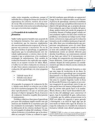 La evaluación en el aula
19
vadas, están integradas socialmente, porque el
individuo lleva consigo las formas de razonar, las
expectativas, los criterios, etcétera. de su mun-
do social. Más recientemente, en mi trabajo me
he concentrado en la teoría sociocultural porque
creo que es la teoría más completa.
2.2 Un modelo de la evaluación
formativa
Sadler (1989) aportó el modelo más aceptado de
la evaluación formativa. Este autor indicó que
es insuficiente que los maestros simplemente
den una retroalimentación respecto de si las res-
puestas son correctas o incorrectas. En vez de
ello, para facilitar el aprendizaje, es igualmente
importante que la retroalimentación esté vin-
culada explícitamente a criterios claros de des-
empeño y que se proporcione a los estudiantes
estrategias de mejoramiento. Este modelo de
evaluación formativa fue explicado más amplia-
mente en un reporte reciente de Atkin, Black,
y Coffey (2001) sobre evaluación en ciencias en
el aula. Estos autores construyen el proceso de
evaluación del aprendizaje con estas preguntas
clave:
¿Adónde tratas de ir?•	
¿Dónde estás ahora?•	
¿Cómo puedes llegar ahí?•	
Al responder la pregunta de evaluación (la No.
2, ¿dónde estás ahora?) en relación con el obje-
tivo de la enseñanza (pregunta No. 1) y dedicán-
dose específicamente a lo que se necesita para
alcanzar el objetivo (pregunta No.3), el proceso
de evaluación formativa respalda directamente
el mejoramiento.
Establecer objetivos claros para el aprendizaje
por parte del estudiante implica mucho más que
anunciar una finalidad de la enseñanza para que
los estudiantes la contemplen. También requiere
la elaboración de los criterios mediante los cua-
les será juzgado el trabajo del estudiante. ¿Cómo
sabrán el maestro y el estudiante que se ha enten-
dido un concepto? ¿Cómo se evaluará la capaci-
dad del estudiante para defender un argumento?
Luego, la fase de evaluación debe ocurrir durante
el proceso de aprendizaje, mientras el estudiante
trabaja en tareas que ejemplifican directamente el
objetivo del aprendizaje que se propone alcanzar.
Esta evaluación, que se hace en medio del apren-
dizaje, podría ocurrir por medio de preguntas al
estudiante durante el trabajo grupal, cuando un/
una estudiante explica a la clase cómo resolvió un
problema, o al examinar un trabajo escrito. Final-
mente, en la tercera etapa, para que la evaluación
formativa sea de verdadera ayuda para el aprendi-
zaje, debe darse una retroalimentación que pro-
porcione entendimiento acerca de cómo llenar
una carencia. Por ejemplo, cuando un estudian-
te tiene aún confusión respecto de un concepto
fundamental, ¿existe un método diferente para
abordar el problema o un conocimiento esencial
al que haya que volver? Si el razonamiento en
un trabajo de composición está desarrollado en
forma deficiente, ¿cómo puede corregirlo el es-
tudiante después de tomar primero en conside-
ración lo que falta en relación con los criterios de
evaluación?
Este modelo de evaluación formativa es más
que una etapa de recolección de de datos. Es
un modelo para el aprendizaje que corresponde
directamente a la Zona de Desarrollo Próximo
(ZDP) y a la teoría sociocultural del aprendizaje.
Tal como lo visualizó Vygotsky (1978), la Zona
de Desarrollo Próximo es la región, en un conti-
nuo imaginario de aprendizaje, entre lo que un
niño puede hacer de manera independiente y lo
que ese mismo niño puede hacer si lo ayudan.
Wood, Bruner y Ross (1976) desarrollaron ade-
más la idea del andamiaje5
para caracterizar el
apoyo, bajo la modalidad de guía, indicaciones
y estímulo, que los adultos proporcionan en la
ZDP con objeto de capacitar a quien aprende
a desempeñar a un nivel de logro algo que de
otro modo no habría sido capaz de alcanzar. La
etapa de evaluación en el modelo de evaluación
formativa (¿dónde estás ahora?) proporciona la
5
Scaffolding en inglés. Se refiere a la técnica mediante la cual el
maestro modela la tarea o la estrategia deseada del aprendizaje, y
luego traslada gradualmente la responsabilidad a los estudiantes.
 