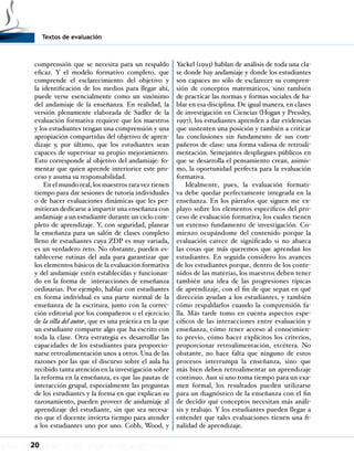 Textos de evaluación
20
comprensión que se necesita para un respaldo
eficaz. Y el modelo formativo completo, que
comprende el esclarecimiento del objetivo y
la identificación de los medios para llegar ahí,
puede verse esencialmente como un sinónimo
del andamiaje de la enseñanza. En realidad, la
versión plenamente elaborada de Sadler de la
evaluación formativa requiere que los maestros
y los estudiantes tengan una comprensión y una
apropiación compartidas del objetivo de apren-
dizaje y, por último, que los estudiantes sean
capaces de supervisar su propio mejoramiento.
Esto corresponde al objetivo del andamiaje: fo-
mentar que quien aprende interiorice este pro-
ceso y asuma su responsabilidad.
En el mundo real, los maestros rara vez tienen
tiempo para dar sesiones de tutoría individuales
o de hacer evaluaciones dinámicas que les per-
mitieran dedicarse a impartir una enseñanza con
andamiaje a un estudiante durante un ciclo com-
pleto de aprendizaje. Y, con seguridad, planear
la enseñanza para un salón de clases completo
lleno de estudiantes cuya ZDP es muy variada,
es un verdadero reto. No obstante, pueden es-
tablecerse rutinas del aula para garantizar que
los elementos básicos de la evaluación formativa
y del andamiaje estén establecidas y funcionan-
do en la forma de interacciones de enseñanza
ordinarias. Por ejemplo, hablar con estudiantes
en forma individual es una parte normal de la
enseñanza de la escritura, junto con la correc-
ción editorial por los compañeros o el ejercicio
de la silla del autor, que es una práctica en la que
un estudiante comparte algo que ha escrito con
toda la clase. Otra estrategia es desarrollar las
capacidades de los estudiantes para proporcio-
narse retroalimentación unos a otros. Una de las
razones por las que el discurso sobre el aula ha
recibido tanta atención en la investigación sobre
la reforma en la enseñanza, es que las pautas de
interacción grupal, especialmente las preguntas
de los estudiantes y la forma en que explican su
razonamiento, pueden proveer de andamiaje al
aprendizaje del estudiante, sin que sea necesa-
rio que el docente invierta tiempo para atender
a los estudiantes uno por uno. Cobb, Wood, y
Yackel (1993) hablan de análisis de toda una cla-
se donde hay andamiaje y donde los estudiantes
son capaces no sólo de esclarecer su compren-
sión de conceptos matemáticos, sino también
de practicar las normas y formas sociales de ha-
blar en esa disciplina. De igual manera, en clases
de investigación en Ciencias (Hogan y Pressley,
1997), los estudiantes aprenden a dar evidencias
que sustenten una posición y también a criticar
las conclusiones sin fundamento de sus com-
pañeros de clase: una forma valiosa de retroali-
mentación. Semejantes despliegues públicos en
que se desarrolla el pensamiento crean, asimis-
mo, la oportunidad perfecta para la evaluación
formativa.
Idealmente, pues, la evaluación formati-
va debe quedar perfectamente integrada en la
enseñanza. En los párrafos que siguen me ex-
playo sobre los elementos específicos del pro-
ceso de evaluación formativa, los cuales tienen
un extenso fundamento de investigación. Co-
mienzo ocupándome del contenido porque la
evaluación carece de significado si no abarca
las cosas que más queremos que aprendan los
estudiantes. En seguida considero los avances
de los estudiantes porque, dentro de los conte-
nidos de las materias, los maestros deben tener
también una idea de las progresiones típicas
de aprendizaje, con el fin de que sepan en qué
dirección ayudan a los estudiantes, y también
cómo respaldarlos cuando la comprensión fa-
lla. Más tarde tomo en cuenta aspectos espe-
cíficos de las interacciones entre evaluación y
enseñanza, cómo tener acceso al conocimien-
to previo, cómo hacer explícitos los criterios,
proporcionar retroalimentación, etcétera. No
obstante, no hace falta que ninguno de estos
procesos interrumpa la enseñanza, sino que
más bien deben retroalimentar un aprendizaje
continuo. Aun si uno toma tiempo para un exa-
men formal, los resultados pueden utilizarse
para un diagnóstico de la enseñanza con el fin
de decidir qué conceptos necesitan más análi-
sis y trabajo. Y los estudiantes pueden llegar a
entender que tales evaluaciones tienen una fi-
nalidad de aprendizaje.
 