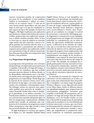 Textos de evaluación
22
maestro encontraría pruebas de comprensión
por parte de los estudiantes si éstos pudieran
explicar su razonamiento o aplicar su conoci-
miento en un contexto nuevo. Y cada una de
estas facetas puede desarrollarse aún más para
dejar en claro qué es lo que los estudiantes se-
rían capaces de hacer. Por ejemplo, el criterio de
Wiggins y McTighe (1998) para una explicación
que demuestre comprensión incluye dar razones
creíbles, proporcionar una explicación sistemá-
tica, o utilizar modelos mentales útiles. Si bien
es cierto que ser capaz de explicar un concepto
exige mucho más que conocerlo, conocer y ex-
plicar guardan una estrecha relación entre sí, y
el razonamiento y pensamiento que además se
requieren para producir una explicación creíble
son exactamente el tipo de esfuerzo mental que
hace falta para desarrollar una comprensión más
flexible y más profunda.
2.4. Progresiones del aprendizaje
Las progresiones del aprendizaje o los continuos
del aprendizaje son importantes para monitorear
y respaldar el desarrollo a lo largo del tiempo. A
diferencia de los estándares, que han recibido
una gran atención durante la última década, se
ha desarrollado relativamente poco y ha habi-
do mucha menos investigación para explicar las
progresiones en el aprendizaje. Desde luego que
la mayoría de los maestros tienen cierto senti-
do intuitivo de qué sigue, o no serían capaces de
ayudar a los estudiantes a desempeñarse mejor.
Sin embargo, incluso los maestros más capaci-
tados podrían sacar provecho de modelos con
mayor desarrollo formal sobre cómo se desplie-
ga el aprendizaje en un ámbito curricular, y se
beneficiarían también si conocieran las variacio-
nes y desviaciones naturales del patrón típico. Si
bien las progresiones empíricamente validadas
pueden hacer posible un andamiaje más com-
prensivo de la enseñanza, las progresiones jamás
deben interpretarse como algo cerrado o como
una secuencia absoluta de requisitos.
El mapa de progreso en escritura que aparece
en la Figura 17.1, del Australia’s National School
English Literacy Survey, el cual ejemplifica una
progresión en el aprendizaje, fue diseñado para
reunir datos básicos sobre la realización y los lo-
gros de estudiantes del tercer y quinto grados en
el curso de Lengua, incluyendo Habilidades de
lectura, Revisión visual, Audición y Expresión
oral y escrita (Masters y Forster, 1997). El pro-
greso de un estudiante en conseguir el control
de estructuras y convenciones del lenguaje pue-
de diagramarse o comunicarse en este continuum,
el cual proporciona una imagen del crecimiento
individual en contraposición con un telón de
fondo de expectativas establecidas normativa-
mente. A diferencia de los informes de evalua-
ción, que se ven más bien como una lista de ve-
rificación de objetivos de los diferentes grados,
los mapas de progreso tienen implicaciones más
directas para la enseñanza, porque brindan si-
multáneamente una imagen de las fortalezas y
debilidades y una manera de mirar hacia lo que
viene para cada una de las facetas del campo de
que se trate. Por ejemplo, un estudiante de se-
gundo grado puede estar muy avanzado en el uso
de la puntuación (mayúsculas y puntos) y dele-
trear palabras comunes correctamente (Nivel 3),
pero tal vez necesite ayuda para experimentar e
ir más allá de estructuras repetitivas de oracio-
nes (Nivel 2).
En Australia, los sistemas de evaluación son
coherentes con las evaluaciones en el aula y en
gran escala están relativamente bien desarrolla-
dos y vinculados a un mismo mapa de progreso
(Forster y Masters, 2004). Algo parecido sucede
en los Países Bajos, donde se elaboran trayecto-
rias aprendizaje-enseñanza para proporcionar los
conocimientos pedagógicos necesarios para
respaldar el desarrollo del pensamiento del es-
tudiante a lo largo del tiempo (Van der Heuvel-
Panhuizen, 2001). En Estados Unidos, en cam-
bio, el desarrollo de progresiones de aprendizaje
útiles para la enseñanza se ha visto limitado por
la forma transversal y a retazos, que con el tiem-
po han propiciado los sistemas de evaluación en
gran escala. Las evaluaciones estatales y nacio-
nales, que originalmente se propusieron moni-
torear tendencias en momentos particulares,
 