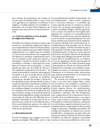 La evaluación en el aula
25
para referirse al conocimiento que reciben en
casa los niños de familias pobres, y que se basa
en la agricultura, la carpintería, la medicina, la
religión, el cuidado infantil y las actividades re-
lacionadas con el manejo del presupuesto, que
pueden usarse para reforzar el conocimiento es-
colar.
2.6. Criterios explícitos y el uso de guías
de calificación (rúbricas)
El modelo de evaluación formativa requiere que
el maestro y el estudiante tengan una compren-
sión compartida de los objetivos del aprendizaje.
En la teoría cognitiva, las metas deben definirse
explícitamente y ser visibles para los estudian-
tes. En la teoría sociocultural, una comprensión
del objetivo se construye conjuntamente mien-
tras el estudiante recibe ayuda para mejorar su
desempeño. Cuando los maestros ayudan a los
estudiantes a entender e internalizar los están-
dares de excelencia de una disciplina —es decir,
aquello que hace que un trabajo de historia o
una explicación matemática sean buenos— les
ayudan a desarrollar la conciencia metacognitiva
de aquello a lo que necesitan prestar atención
mientras escriben o resuelven un problema.
Ciertamente, aprender las normas y formas de
una disciplina es parte del aprendizaje de ésta, y
no sólo un medio para sistematizar o justificar la
calificación. Por otra parte, no es probable que
los estudiantes lleguen a entender qué significan
los estándares de excelencia simplemente por-
que el maestro coloque en la pared las guías de
calificación [scoring rubrics], aunque éstas pueden
ser un punto de referencia útil. Más bien, los es-
tudiantes desarrollan la comprensión de las ex-
pectativas por medio de la retroalimentación y
de las autoevaluaciones, gracias a las cuales los
criterios se vinculan directamente a sus propios
esfuerzos de aprendizaje.
2.7. Retroalimentación
Uno de los hallazgos más antiguos de la inves-
tigación psicológica (Thorndike, 1931) es que
la retroalimentación facilita el aprendizaje. Sin
retroalimentación —sobre errores conceptua-
les o retrocesos ineficaces— es probable que
el que aprende persista en cometer los mismos
errores. En un extenso meta-análisis de 131 es-
tudios controlados, Kluger y DeNisi (1996) die-
ron a conocer un tamaño de efecto [effect size] o
ganancia de 0.4 gracias a la retroalimentación.
También reconocieron una variación significati-
va en el estudio con aproximadamente un tercio
de los estudios que mostraron efectos negativos.
Al intentar identificar las características de re-
troalimentación más asociadas con los efectos
positivos, Kluger y DeNisi descubrieron que es
más probable estimular el aprendizaje cuando la
retroalimentación se enfoca en ciertos aspectos
de la tarea y destaca los objetivos de aprendizaje.
Este importante hallazgo proveniente de la lite-
ratura sobre la retroalimentación, es consisten-
te con mi argumento anterior para las guías de
calificación [rubrics], las cuales permiten juzgar
el desempeño en relación con criterios bien de-
finidos (en vez de juzgar a un estudiante compa-
rándolo con otros), y se armoniza con los descu-
brimientos de la literatura sobre motivaciones
que analizaré posteriormente en el contexto de
las prácticas de calificación.
De acuerdo con evidencias de la investiga-
ción, es un error hacer elogios falsos, tratan-
do de motivar a los estudiantes y aumentar su
autoestima. Al mismo tiempo, la retroalimen-
tación negativa directa, sin consideraciones,
puede minar el aprendizaje y la disposición del
estudiante a esforzarse más. Por consiguiente,
una comprensión de las consecuencias motiva-
cionales de la retroalimentación es tan impor-
tante como conocer sus propósitos cognitivos.
El modelo de evaluación formativa, consistente
con la literatura cognitiva, demuestra que la re-
troalimentación es especialmente eficaz cuando
dirige su atención a cualidades particulares del
trabajo del estudiante en relación con criterios
establecidos y proporciona una guía sobre qué
hacer para mejorar. Además, los maestros deben
establecer un clima de confianza y desarrollar
normas en clase que posibiliten la crítica cons-
 
