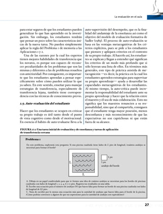 La evaluación en el aula
27
para estar seguros de que los estudiantes pueden
generalizar lo que han aprendido en la investi-
gación. Sin embargo, los estudiantes tendrán
que pensar un poco sobre las características úni-
cas de la nueva tarea. No pueden simplemente
aplicar la regla del Problema 1 de memoria a las
Aplicaciones 1 y 2.
Una de las razones por la cual los expertos
tienen mejores habilidades de transferencia que
los novatos, es porque son capaces de recono-
cer peculiaridades de los problemas que son las
mismas y diferentes a las de problemas resueltos
con anterioridad. Por consiguiente, es importan-
te que los estudiantes aprendan a pensar espe-
cíficamente sobre cómo pueden utilizar lo que
ya saben. En este sentido, enseñar para manejar
estrategias de transferencia, especialmente de
transferencia lejana, también tiene correspon-
dencia con las técnicas de conocimiento previo.
2.9.Auto-evaluación del estudiante
Hacer que los estudiantes se ocupen en criticar
su propio trabajo es útil tanto desde el punto
de vista cognitivo como desde el motivacional.
En esencia el hábito de auto-evaluarse lleva a la
auto-supervisión del desempeño, que es la fina-
lidad del andamiaje de la enseñanza así como el
objetivo del modelo de evaluación formativa de
Sadler (1989). El proceso de auto-evaluación se
basa en las ventajas metacognitivas de los cri-
terios explícitos, pues se pide a los estudiantes
que piensen y apliquen criterios en el contexto
de su propio trabajo. Al hacerlo así, los estudian-
tes se explican y llegan a entender qué significan
los criterios de un modo más profundo que si
sólo leyeran una lista de ellos. En términos más
generales, este tipo de práctica asistida de me-
tacognición —es decir, la práctica en la cual los
estudiantes aprenden estrategias para supervisar
su propio aprendizaje— ayuda a desarrollar las
capacidades metacognitivas de los estudiantes.
Al mismo tiempo, la auto-crítica puede incre-
mentar la responsabilidad del estudiante ante su
propio aprendizaje y hacer que la relación entre
el maestro y él sea de más colaboración. Esto no
significa que los maestros renuncien a su res-
ponsabilidad, sino que al compartirla, consiguen
que el estudiante tenga mayor posesión, menos
desconfianza y más reconocimiento de que las
expectativas no son caprichosas ni que están
fuera de su alcance.
FIGURA 17.2 Una tarea inicial de evaluación y de enseñanza y tareas de aplicación
de transferencia cercana
Problema 1
En este problema, explorarás esta pregunta: Si una piscina cuadrada tiene lados de L pies de longitud, ¿cuántos azulejos se
necesitan para formar el borde?
A. Dibuja en un papel cuadriculado para que te formes una idea de cuántos azulejos se necesitan para los bordes de piscinas
cuadradas con lados de longitud 1, 2, 3, 4, 6 y 10 pies. Registra tus resultados en una tabla.
B. Escribe una ecuación para el número de azulejos (N) que hacen falta para formar un borde de una piscina cuadrada con lados
de longitud de (L) pies.
C. Trata de escribir por lo menos una ecuación más para la cantidad de azulejos que hacen falta para el borde de la piscina.
¿Cómo podrías convencer a alguien de que tus expresiones para la cantidad de azulejos son equivalentes?
L
L
1 pie
1 pie
azulejo del borde
 