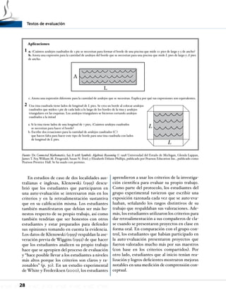 Textos de evaluación
28
En estudios de caso de dos localidades aus-
tralianas e inglesas, Klenowski (1995) descu-
brió que los estudiantes que participaron en
una auto-evaluación se interesaron más en los
criterios y en la retroalimentación sustantiva
que en su calificación misma. Los estudiantes
también manifestaron que debían ser más ho-
nestos respecto de su propio trabajo, así como
también tendrían que ser honestos con otros
estudiantes y estar preparados para defender
sus opiniones tomando en cuenta la evidencia.
Los datos de Klenowski (1995) respaldan la ase-
veración previa de Wiggins (1992) de que hacer
que los estudiantes analicen su propio trabajo
hace que se apropien del proceso de evaluación
y “hace posible llevar a los estudiantes a niveles
más altos porque los criterios son claros y ra-
zonables” (p. 30). En un estudio experimental
de White y Frederiksen (2000), los estudiantes
aprendieron a usar los criterios de la investiga-
ción científica para evaluar su propio trabajo.
Como parte del protocolo, los estudiantes del
grupo experimental tuvieron que escribir una
exposición razonada cada vez que se auto-eva-
luaban, señalando los rasgos distintivos de su
trabajo que respaldaban sus valoraciones. Ade-
más, los estudiantes utilizaron los criterios para
dar retroalimentación a sus compañeros de cla-
se cuando se presentaron proyectos en clase en
forma oral. En comparación con el grupo con-
trol, los estudiantes que habían participado en
la auto-evaluación presentaron proyectos que
fueron valorados mucho más por sus maestros
(con base en los criterios compartidos). Por
otro lado, estudiantes que al inicio tenían rea-
lización y logros deficientes mostraron mejoras
notables en una medición de comprensión con-
ceptual.
Aplicaciones
a. ¿Cuántos azulejos cuadrados de 1 pie se necesitan para formar el borde de una piscina que mide 10 pies de largo y 5 de ancho?
b. Anota una expresión para la cantidad de azulejos del borde que se necesitan para una piscina que mide L pies de largo y A pies
de ancho.
c. Anota una expresión diferente para la cantidad de azulejos que se necesitan. Explica por qué tus expresiones son equivalentes.
Una tina cuadrada tiene lados de longitud de L pies. Se crea un borde al colocar azulejos
cuadrados que miden 1 pie de cada lado a lo largo de los bordes de la tina y azulejos
triangulares en las esquinas. Los azulejos triangulares se hicieron cortando azulejos
cuadrados a la mitad
a. Si la tina tiene lados de una longitud de 7 pies, ¿Cuántos azulejos cuadrados
se necesitan para hacer el borde?
b. Escribe dos ecuaciones para la cantidad de azulejos cuadrados (C )
que hacen falta para hacer este tipo de borde para una tina cuadrada con lados
de longitud de L pies.
A
L
1
2
L
L
Fuente: De Connected Mathematics, Say It with Symbols: Algebraic Reasoning © 1998 Universidad del Estado de Michigan, Glenda Lappan,
James T. Fey, William M. Fitzgerald, Susan N. Friel, y Elizabeth Difanis Phillips, publicado por Pearson Education Inc., publicado como
Pearson Prentice Hall. Se ha usado con permiso.
 