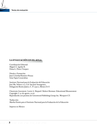Textos de evaluación
2
LA EVALUACIÓN EN EL AULA
Coordinación Editorial:
Miguel Á. Aguilar R.
Diana L. Flores Vázquez
Diseño y Formación:
Juan Cristóbal Ramírez Peraza
Irma Tapia Covarrubias
Instituto Nacional para la Evaluación del Educación
José Ma. Velasco 101, Col. San José Insurgentes,
Delegación Benito Juárez, C. P. 03900, México D. F.
Classroom Assesment. Lorrie A. Shepard / Robert Brennan. Educational Measurement
Copyright © 30 de agosto, 2006.
Reproducido con permiso de Greenwood Publishing Group Inc. Westport CT.
Traducción:
Martha Domís para el Instituto Nacional para la Evaluación de la Educación
Impreso en México
 