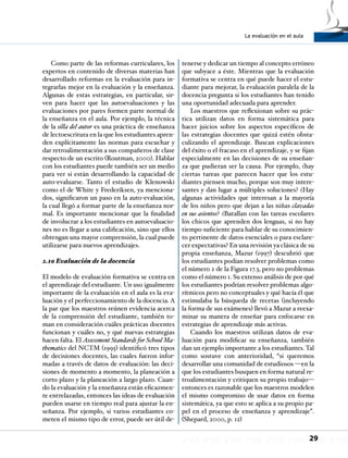 La evaluación en el aula
29
Como parte de las reformas curriculares, los
expertos en contenido de diversas materias han
desarrollado reformas en la evaluación para in-
tegrarlas mejor en la evaluación y la enseñanza.
Algunas de estas estrategias, en particular, sir-
ven para hacer que las autoevaluaciones y las
evaluaciones por pares formen parte normal de
la enseñanza en el aula. Por ejemplo, la técnica
de la silla del autor es una práctica de enseñanza
de lectoescritura en la que los estudiantes apren-
den explícitamente las normas para escuchar y
dar retroalimentación a sus compañeros de clase
respecto de un escrito (Routman, 2000). Hablar
con los estudiantes puede también ser un medio
para ver si están desarrollando la capacidad de
auto-evaluarse. Tanto el estudio de Klenowski
como el de White y Frederiksen, ya menciona-
dos, significaron un paso en la auto-evaluación,
la cual llegó a formar parte de la enseñanza nor-
mal. Es importante mencionar que la finalidad
de involucrar a los estudiantes en autoevaluacio-
nes no es llegar a una calificación, sino que ellos
obtengan una mayor comprensión, la cual puede
utilizarse para nuevos aprendizajes.
2.10 Evaluación de la docencia
El modelo de evaluación formativa se centra en
el aprendizaje del estudiante. Un uso igualmente
importante de la evaluación en el aula es la eva-
luación y el perfeccionamiento de la docencia. A
la par que los maestros reúnen evidencia acerca
de la comprensión del estudiante, también to-
man en consideración cuáles prácticas docentes
funcionan y cuáles no, y qué nuevas estrategias
hacen falta. El Assessment Standards for School Ma-
thematics del NCTM (1995) identificó tres tipos
de decisiones docentes, las cuales fueron infor-
madas a través de datos de evaluación: las deci-
siones de momento a momento, la planeación a
corto plazo y la planeación a largo plazo. Cuan-
do la evaluación y la enseñanza están eficazmen-
te entrelazadas, entonces las ideas de evaluación
pueden usarse en tiempo real para ajustar la en-
señanza. Por ejemplo, si varios estudiantes co-
meten el mismo tipo de error, puede ser útil de-
tenerse y dedicar un tiempo al concepto erróneo
que subyace a éste. Mientras que la evaluación
formativa se centra en qué puede hacer el estu-
diante para mejorar, la evaluación paralela de la
docencia pregunta si los estudiantes han tenido
una oportunidad adecuada para aprender.
Los maestros que reflexionan sobre su prác-
tica utilizan datos en forma sistemática para
hacer juicios sobre los aspectos específicos de
las estrategias docentes que quizá estén obsta-
culizando el aprendizaje. Buscan explicaciones
del éxito o el fracaso en el aprendizaje, y se fijan
especialmente en las decisiones de su enseñan-
za que pudieran ser la causa. Por ejemplo, ¿hay
ciertas tareas que parecen hacer que los estu-
diantes piensen mucho, porque son muy intere-
santes y dan lugar a múltiples soluciones? ¿Hay
algunas actividades que interesan a la mayoría
de los niños pero que dejan a las niñas clavadas
en sus asientos? ¿Batallan con las tareas escolares
los chicos que aprenden dos lenguas, si no hay
tiempo suficiente para hablar de su conocimien-
to pertinente de datos esenciales o para esclare-
cer expectativas? En una revisión ya clásica de su
propia enseñanza, Mazur (1997) descubrió que
los estudiantes podían resolver problemas como
el número 2 de la Figura 17.3, pero no problemas
como el número 1. Su extenso análisis de por qué
los estudiantes podrían resolver problemas algo-
rítmicos pero no conceptuales y qué hacía él que
estimulaba la búsqueda de recetas (incluyendo
la forma de sus exámenes) llevó a Mazur a reexa-
minar su manera de enseñar para enfocarse en
estrategias de aprendizaje más activas.
Cuando los maestros utilizan datos de eva-
luación para modificar su enseñanza, también
dan un ejemplo importante a los estudiantes. Tal
como sostuve con anterioridad, “si queremos
desarrollar una comunidad de estudiosos —en la
que los estudiantes busquen en forma natural re-
troalimentación y critiquen su propio trabajo—
entonces es razonable que los maestros modelen
el mismo compromiso de usar datos en forma
sistemática, ya que esto se aplica a su propio pa-
pel en el proceso de enseñanza y aprendizaje”.
(Shepard, 2000, p. 12)
 