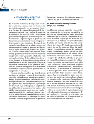 Textos de evaluación
30
3. EVALUACIÓN SUMATIVA
Y CALIFICACIÓN
La evaluación sumativa y la calificación consti-
tuyen una seria amenaza para los objetivos de
aprendizaje declarados por la evaluación forma-
tiva. De acuerdo con descubrimientos de la lite-
ratura motivacional y de estudios de maestros
y estudiantes, las prácticas de las calificaciones
pueden minar el proceso de aprendizaje de va-
rias maneras. En primer lugar, las pruebas y las
tareas calificadas comunican lo que es importan-
te aprender. Si estas mediciones divergen de las
metas del aprendizaje que se valora, entonces los
estudiantes concentran su atención y esfuerzo
sólo en la porción calificada del currículo. Segun-
do, el uso de calificaciones como premio o como
castigo puede socavar la motivación intrínseca
de aprender. Tercero, a aquellos estudiantes para
quienes los criterios de las calificaciones les pa-
recen fuera de su alcance, éstas pueden reducir
su esfuerzo y su ulterior aprendizaje. Cuarto, la
naturaleza comparativa de las prácticas tradi-
cionales de calificación puede reducir la buena
voluntad de los estudiantes de ayudar a otros o
de aprender de los demás.
En esta sección, considero qué finalidades se
persiguen al calificar y resumo la investigación
que se ha realizado sobre las prácticas actuales.
Luego, después de examinar los hallazgos empí-
ricos pertinentes de la literatura sobre la psicolo-
gía cognitiva de la medición y sobre la psicología
motivacional, hago un bosquejo de las prácticas
de calificación de las que se espera sean no sólo
válidas para comunicar logros sino que conduz-
can al aprendizaje del estudiante. Si están cons-
truidas sobre el mismo modelo fundamental de
desarrollar competencia en un campo del cono-
cimiento, entonces es posible que las prácticas
formativas y sumativas de evaluación alcancen
coherencia y que se respalden mutuamente.
3.1. Finalidades de las calificaciones
apropiadas a la edad
Los libros de texto de medición y de psicolo-
gía educativa dan por sentado que calificar es
algo que los maestros deben hacer. Son pocas
las razones que se ofrecen, excepto que las po-
líticas escolares exigen que los maestros den
calificaciones, a menudo con especificaciones
detalladas en cuanto a la información reque-
rida en las boletas. De igual manera, tengo la
certeza de que los maestros deben dar califi-
caciones principalmente porque los padres las
desean. Sin embargo, indico que no ha habi-
do estudios sistemáticos de los efectos de las
prácticas de calificación sobre la realización y
los logros del estudiante. Además, sé que exis-
ten tres públicos importantes para las califica-
ciones: los padres, los usuarios externos, tales
como empleadores y funcionarios de servicios
de admisión a las universidades, y los estudian-
tes mismos. Los estudiantes se convierten en
el público principal de las calificaciones, por-
que lo que se les dirá a los demás acerca de sus
logros, llega a desempeñar un papel muy im-
portante en las interacciones del aprendizaje.
No obstante, si los estudiantes fueran el único
público, no queda claro que las calificaciones
por sí mismas añadirían información útil. Más
bien, lo que maestros y estudiantes necesitan
más son evaluaciones sumativas que sirvan para
verificar la consecución de logros importantes
en la adquisición de competencias por parte de
los estudiantes, y las cuales se relacionen con
los mismos continuos de desempeño que se
utilicen en la evaluación formativa.
 