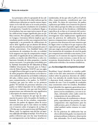 Textos de evaluación
32
Los principios sobre lo apropiado de las cali-
ficaciones en función de la edad, indican que las
calificaciones deberían ser mucho menos impor-
tantes en la vida del aula en la escuela primaria,
de lo que son para los estudiantes de secundaria
y preparatoria. Cuando los estudiantes llegan a
la secundaria, hay una expectativa mayor de que
las calificaciones tengan significado para un pú-
blico externo. Por ejemplo, una calificación alta
en Lengua y Literatura debería implicar que el
estudiante puede escribir una composición bien
organizada; y un promedio de calificaciones de
nueve debe significar que un alumno del último
año de preparatoria está bien preparado para el
trabajo universitario. Una finalidad básica del
movimiento de estándares ha sido, en realidad,
la de asegurar este tipo de comprensión compar-
tida sobre el significado de las calificaciones. En
cambio, es mucho más difícil llevar a cabo eva-
luaciones formales de niños pequeños y mucho
menos necesario. Los principios articulados por
la National Association for the Education of Young
Children [Asociación Nacional para la Educa-
ción de Niños Pequeños, NAEYC por sus siglas
en inglés] hacen hincapié en que las evaluaciones
de niños pequeños deben basarse en la observa-
ción realizada durante las actividades ordinarias
del aula, y deben usarse con fines formativos y
para comunicárselas a los padres. La NAEYC
concluyó que para los niños en los primeros
grados “El método de presentar informes a los
padres no (debe) depender de las calificaciones
con letras o números, sino que más bien (debe)
proporcionar una información más significativa
y descriptiva de manera narrativa” (p. 15).
La evidencia respecto de qué tipo de infor-
mación les parece útil a los padres de familia es
limitada. En uno de los estudios, sorprenden-
temente, los padres de algunos niños de tercer
año consideraron que lo más valioso era hablar
con el maestro sobre el progreso de su hijo; el
77% dijo que esto les parecía muy útil (Shepard y
Bliem, 1995). Lo siguiente más útil fue ver mues-
tras calificadas del trabajo de mi hijo. El 60% de los
padres refirieron que esto fue muy beneficioso
en contraposición con las boletas y pruebas es-
tandarizadas, de las que sólo el 43% y el 14% de
ellos, respectivamente, consideraron que eran
muy útiles. En datos de entrevistas, los padres
explicaron que hablar con el maestro les pareció
lo más valioso porque les daba un conocimiento
de primera mano de las fortalezas y debilidades
específicas de su hijo en el contexto del currícu-
lo del aula. Una generalización adicional de esta
investigación tiene implicaciones significativas
para las prácticas de calificación. Los padres
quieren comparaciones normativas. No obstan-
te, parecen estar deseosos de tener maestros que
les digan cómo va su hijo en lo que respecta a las
expectativas que debe responder según el grado,
más que exigir una prueba referida a una norma.
Esta sustitución de estándares de nivel de grado
por comparaciones referidas a una norma, es im-
portante en el contexto de reportes basados en
estándares y, como veremos, a causa de las con-
secuencias desmotivadoras de las prácticas de
calificación referidas a las normas estadísticas.
3.2. La investigación en la práctica actual
Brookhart (1994) identificó 19 estudios publi-
cados en los diez años anteriores al trabajo que
realizó sobre las prácticas docentes de califica-
ción. Los métodos de estudio fueron variables
y abarcaron desde exámenes a maestros hasta
estudios de caso. Con el respaldo de resultados
muy consistentes entre los estudios, Brookhart
(1994) identificó las siguientes generalizaciones:
Los maestros tratan afanosamente de ser•	
justos con los estudiantes, y en esto se in-
cluye, informarles sobre cuáles serán los
componentes de una calificación.
Las mediciones de rendimiento o desem-•	
peño, especialmente las pruebas, son los
componentes más importantes para las
calificaciones, pero el esfuerzo y la capa-
cidad también suelen tomarse en consi-
deración.
En las prácticas de calificación hay un•	
efecto del nivel de grado. Los maestros de
primaria utilizan evidencia y observación
más informales. En el nivel Secundaria,
 