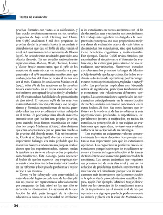 Textos de evaluación
34
pruebas formales con vistas a la calificación, y
han usado predominantemente en sus pruebas
preguntas de bajo nivel. Fleming and Cham-
bers (1983) analizaron 8 mil 800 preguntas de
pruebas desde la primaria hasta la secundaria y
descubrieron que casi el 80% de ellas tenían el
nivel del conocimiento en la taxonomía de Bloom
(1956). Se descubrieron resultados parecidos una
década después. En un estudio nacionalmente
representativo, Madaus, West, Harmon, Lomax
y Viator (1992) encontraron que el 53% de los
maestros de matemáticas en secundaria y pre-
paratoria y el 73% en primaria manifestaron que
usaban pruebas del libro de texto al menos una
vez al mes. Cuando los analizaron Madaus et al.
(1992), sólo 3% de los reactivos en las pruebas
finales contenidas en el texto examinaban co-
nocimiento conceptual de alto nivel y alrededor
del 5% examinaban habilidades de pensamiento
de alto nivel. El restante 95% de los reactivos
examinaban información, cálculos y uso de algo-
ritmos y fórmulas en problemas de rutina, pare-
cidos a los que esos estudiantes habían trabajado
en el texto. Un porcentaje más alto de maestros
comunicaron que hacían sus propias pruebas,
pero cuando éstas fueron examinadas en estu-
dios de campo, Madaus et al. (1992) descubrieron
que eran adaptaciones que se parecían mucho a
las pruebas del libro de texto. Más recientemen-
te, Cizek et al. (1995/1996) dieron a conocer un
importante hallazgo: era más probable que los
maestros novatos elaboraran sus propias evalua-
ciones que los experimentados, quienes tenían
la tendencia a atenerse a las pruebas preparadas
comercialmente. Este hallazgo podía obedecer
al hecho de que los maestros que empiezan tie-
nen más conocimiento de los materiales basados
en las reformas y los tipos de problemas y mayor
acceso a los mismos.
Como ya he subrayado con anterioridad, la
naturaleza del logro en cada una de las discipli-
nas no puede ser representada adecuadamente
por preguntas de bajo nivel en las que sólo se
recuerda la información. La reforma de la eva-
luación ha sido parte integral de la reforma
educativa a causa de la necesidad de involucrar
a los estudiantes en tareas auténticas con el fin
de desarrollar, usar y extender su conocimiento.
Un trabajo más significativo dirigido a la com-
prensión conceptual no sólo proporciona mejo-
res datos de evaluación acerca de cuán bien se
desempeñan los estudiantes, sino que también
tiene beneficios cognitivos y motivacionales.
Por ejemplo, Crooks (1988) revisó estudios que
examinaban el vínculo entre el formato de eva-
luación y las estrategias para estudiar de los es-
tudiantes universitarios. Numerosos estudios
corroboraron los primeros hallazgos de Marton
y Saljo (1976) de que la aproximación de los estu-
diantes a las tareas de aprendizaje podría catego-
rizarse como aproximaciones profundas o superfi-
ciales. Las profundas implicaban una búsqueda
activa de significado, principios fundamentales
y estructuras que relacionaran diferentes con-
ceptos. Las aproximaciones superficiales se con-
centraban principalmente en la memorización
de hechos aislados sin buscar conexiones entre
estos hechos. Si bien hay otros factores que in-
fluyen en la tendencia de los estudiantes a usar
aproximaciones profundas o superficiales, es-
pecialmente interés o motivación, en todos los
estudios, su percepción de lo que exigían las eva-
luaciones que esperaban, tuvieron una evidente
influencia en la elección de su estrategia.
Los expertos en asignaturas valoran concep-
tualmente las tareas docentes ricas porque cap-
tan lo más importante para que los estudiantes
aprendan. Los cognitivistas prefieren tareas es-
timulantes porque hacen que los estudiantes ra-
zonen y favorzcan la generalización si las tareas
de transferencia se usan como parte normal de la
enseñanza. Las tareas auténticas que requieren
un pensamiento de más alto nivel y una activa
solución de problemas también incrementan la
motivación del estudiante porque son intrínse-
camente más interesantes que la memorización
o la aplicación de procedimientos sencillos (Sti-
pek, 1998). Por ejemplo, Mitchell (1993) descu-
brió que las creencias de los estudiantes acerca
de la importancia en el mundo real de lo que
aprenden era algo que predecía poderosamente
su interés y placer en la clase de Matemáticas.
 