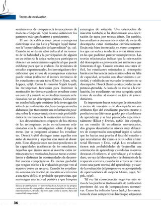 Textos de evaluación
36
sentimientos de competencia interaccionan de
maneras complejas. Aquí resumo solamente los
patrones más significativos y consistentes.
El uso de calificaciones como recompensa
contribuye a lo que Lave y Wenger (1991) llama-
ron la “comercialización del aprendizaje” (p. 112).
Cuando no se da un valor cultural al incremen-
to de la habilidad y la participación de alguien
en un esfuerzo, la única razón para participar es
obtener un conocimiento superficial que puede
exhibirse para que lo evalúen. En revisiones de
estudios experimentales, los investigadores des-
cubrieron que el uso de recompensas externas
puede minar realmente el interés intrínseco de
los estudiantes en una tarea (Deci y Ryan, 1985;
Lepper, 1983). Como lo resumió Stipek (1996),
las recompensas funcionan para disminuir la
motivación intrínseca cuando se perciben como
un control y cuando no están directamente rela-
cionadas con un desempeño exitoso. Consisten-
tes con los hallazgos positivos de la investigación
sobre la retroalimentación, las recompensas o las
alabanzas que transmiten una información posi-
tiva sobre la competencia tienen más probabili-
dades de incrementar la motivación intrínseca.
Los descubrimientos respecto de los efectos
de las recompensas están estrechamente rela-
cionados con la investigación sobre el tipo de
metas que se proponen alcanzar los estudian-
tes. Dweck (1986) distingue entre aquellos con
metas de maestría y aquellos con metas de desem-
peño. Estas disposiciones son independientes de
las capacidades académicas de los estudiantes.
Aquellos que tienen metas de maestría están in-
trínsecamente motivados, buscan tareas estimu-
lantes y disfrutan las oportunidades de desarro-
llar nuevas competencias. Es menos probable
que tengan miedo a la evaluación porque ven al
maestro como un recurso. Cuando los estudian-
tes con una orientación de maestría se enfrentan
a una tarea difícil, es probable que persistan, que
mantengan una actitud positiva y que busquen
El locus de control puede ser interno (es decir, basado en las propias
características del competidor, tales como capacidad o esfuerzo) o
externos (esto es, debido a factores tales como la suerte, fuera del
control del competidor).
estrategias de solución. Una orientación de
maestría también se ha denominado una orien-
tación de tarea por teorías afines. En cambio,
los estudiantes con una orientación de metas de
desempeño están motivados extrínsecamente.
Están más bien interesados en verse competen-
tes que en serlo y tenderán a evitar situaciones
en las que pudieran parecer incompetentes. Las
teorías relacionadas indican que la orientación
del desempeño es provocada por ambientes que
fomentan el ego. Cuando encaran una tarea di-
fícil, los estudiantes orientados al desempeño
harán con frecuencia comentarios sobre su falta
de capacidad, actuarán con aburrimiento o an-
siedad, y exhibirán un marcado deterioro en su
desempeño. Dweck llamó a estas conductas im-
potencia aprendida. A causa de su miedo a la eva-
luación, los estudiantes en esta categoría quizá
traten de ocultar al maestro su falta de enten-
dimiento.
Es importante hacer notar que la orientación
a metas de maestría o de desempeño no son
atributos fijos del estudiante; pueden crearse o
producirse en diferentes grados por el ambiente
de aprendizaje y se han provocado experimen-
talmente (Elliot y Dweck, 1988). Por ejemplo,
en un estudio de estudiantes universitarios,
dos grupos desarrollaron niveles muy diferen-
tes de comprensión conceptual según si sabían
que les harían una prueba al final del estudio o
que necesitarían dar clases a otros sobre el ma-
terial (Benware y Deci, 1984). Los estudiantes
tienen más probabilidades de desarrollar una
orientación de aprendizaje cuando los maestros
destacan el esfuerzo, el aprendizaje y el trabajo
duro, en vez del desempeño y la obtención de la
respuesta correcta, cuando los errores se tratan
como una parte normal del aprendizaje, y cuan-
do la evaluación del progreso se ve acompañada
de oportunidades de mejorar (Ames, 1992; Sti-
pek, 1996).
Tal vez las consecuencias negativas más se-
rias de las prácticas tradicionales de calificación
provienen del uso de comparaciones normati-
vas. Como ha indicado Ames (1984), las estruc-
turas de clase competitivas hacen que adquieran
 