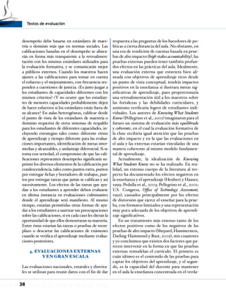 Textos de evaluación
38
desempeño debe basarse en estándares de maes-
tría o dominio más que en normas sociales. Las
calificaciones basadas en el desempeño se alinea-
rán en forma más transparente a la retroalimen-
tación con los mismos estándares utilizados para
la evaluación formativa, y se comunicarán mejor
a públicos externos. Cuando los maestros hacen
ajustes a las calificaciones para tomar en cuenta
el esfuerzo y el mejoramiento, con frecuencia res-
ponden a cuestiones de justicia. ¿Es justo juzgar a
los estudiantes de capacidades diferentes con los
mismos criterios? ¿Y no ocurre que los estudian-
tes de menores capacidades probablemente dejen
de hacer esfuerzos si los estándares están fuera de
su alcance? En aulas heterogéneas, calificar desde
el punto de vista de los estándares de maestría o
dominio requerirá de otros sistemas de respaldo
para los estudiantes de diferentes capacidades, in-
cluyendo estrategias tales como: diferente ritmo
de aprendizaje y tiempo diferente para las evalua-
ciones importantes, identificación de metas inter-
medias y alcanzables, y andamiaje diferencial. Si se
toma con seriedad, el compromiso de que las cali-
ficaciones representen desempeño significaría su-
primir los diversos elementos de la calificación por
condescendencia, tales como puntos extra, puntos
por entregar fichas y borradores de trabajos, pun-
tos por entregar tareas que jamás se califican y así
sucesivamente. Los efectos de las tareas que ayu-
dan a los estudiantes a aprender deben evaluarse
en última instancia en evaluaciones culminantes
donde el aprendizaje será manifiesto. Al mismo
tiempo, estarían permitidas otras formas de ayu-
dar a los estudiantes a suavizar sus preocupaciones
sobre las calificaciones, si en cada caso les dieran la
oportunidad de que ellos demostraran su maestría.
Entre éstas estarían las tareas o pruebas de reem-
plazo o descartar las calificaciones de exámenes
cuando se verifica el aprendizaje mediante evalua-
ciones posteriores.
4. EVALUACIONES EXTERNAS
Y EN GRAN ESCALA
Las evaluaciones nacionales, estatales y distrita-
les se utilizan para reunir datos con el fin de dar
respuesta a las preguntas de los hacedores de po-
líticas a cierta distancia del aula. No obstante, en
una era de rendición de cuentas basada en prue-
bas de alto impacto (high-stakes accountability), las
pruebas externas pueden tener también profun-
dos efectos en las prácticas del aula. Idealmente,
una evaluación externa que estuviera bien ali-
neada con objetivos de aprendizaje ricos desde
un punto de vista conceptual, tendría impactos
positivos en la enseñanza si ilustrara metas sig-
nificativas de aprendizaje, pues proporcionaría
una retroalimentación útil a los maestros sobre
las fortalezas y las debilidades curriculares, y
asimismo verificaría logros de estudiantes indi-
viduales. Los autores de Knowing What Students
Know (Pellegrino et al., 2001) imaginaron para el
futuro un sistema de evaluación más equilibrado
y coherente, en el cual la evaluación formativa de
la clase recibiría igual atención que las pruebas
de alto impacto y en la que las evaluaciones en
el aula y las externas estarían vinculadas de una
manera coherente al mismo modelo fundamen-
tal de aprendizaje.
Actualmente, la idealización de Knowing
What Students Know no se ha realizado. En rea-
lidad, un extenso cuerpo de la literatura al res-
pecto ha documentado los efectos negativos en
la enseñanza y el aprendizaje (Heubert y Hauser,
1999; Pedulla et al., 2003; Pellegrino et al., 2001;
U.S. Congress, Office of Technology Assessment,
1992), causados principalmente por los efectos
de distorsión que ejerce el enseñar para la prue-
ba, con formatos limitados y una representación
muy poco adecuada de los objetivos de aprendi-
zaje significativos.
En un tratamiento más extenso tanto de los
efectos positivos como de los negativos de las
pruebas de alto impacto (Shepard, Hammerness,
Darling-Hammond y Rust, 2005), mis coautores
y yo concluimos que existen dos factores que pa-
recen intervenir en la forma en que las pruebas
externas remodelan el currículo. El primero es
cuán idóneo es el contenido de las pruebas para
captar los objetivos del aprendizaje, y el segun-
do, es la capacidad del docente para mantener
en el aula la enseñanza concentrada en el verda-
 