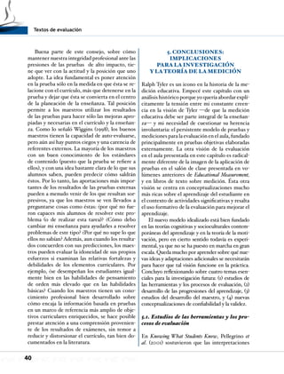 Textos de evaluación
40
Buena parte de este consejo, sobre cómo
mantener nuestra integridad profesional ante las
presiones de las pruebas de alto impacto, tie-
ne que ver con la actitud y la posición que uno
adopte. La idea fundamental es poner atención
en la prueba sólo en la medida en que ésta se re-
lacione con el currículo, más que detenerse en la
prueba y dejar que ésta se convierta en el centro
de la planeación de la enseñanza. Tal posición
permite a los maestros utilizar los resultados
de las pruebas para hacer sólo las mejoras apro-
piadas y necesarias en el currículo y la enseñan-
za. Como lo señaló Wiggins (1998), los buenos
maestros tienen la capacidad de auto-evaluarse,
pero aún así hay puntos ciegos y una carencia de
referentes externos. La mayoría de los maestros
con un buen conocimiento de los estándares
de contenido (puesto que la prueba se refiere a
ellos), y con una idea bastante clara de lo que sus
alumnos saben, pueden predecir cómo saldrán
éstos. Por lo tanto, las aportaciones más impor-
tantes de los resultados de las pruebas externas
pueden a menudo venir de los que resultan sor-
presivos, ya que los maestros se ven llevados a
preguntarse cosas como éstas: ¿por qué no fue-
ron capaces mis alumnos de resolver este pro-
blema (o de realizar esta tarea)? ¿Cómo debo
cambiar mi enseñanza para ayudarles a resolver
problemas de este tipo? ¿Por qué no supe lo que
ellos no sabían? Además, aun cuando los resulta-
dos concuerden con sus predicciones, los maes-
tros pueden evaluar la idoneidad de sus propios
esfuerzos si examinan las relativas fortalezas y
debilidades de los elementos curriculares. Por
ejemplo, ¿se desempeñan los estudiantes igual-
mente bien en las habilidades de pensamiento
de orden más elevado que en las habilidades
básicas? Cuando los maestros tienen un cono-
cimiento profesional bien desarrollado sobre
cómo encaja la información basada en pruebas
en un marco de referencia más amplio de obje-
tivos curriculares enriquecidos, se hace posible
prestar atención a una comprensión provenien-
te de los resultados de exámenes, sin temor a
reducir y distorsionar el currículo, tan bien do-
cumentados en la literatura.
5. CONCLUSIONES:
IMPLICACIONES
PARA LA INVESTIGACIÓN
Y LATEORÍA DE LA MEDICIÓN
Ralph Tyler es un icono en la historia de la me-
dición educativa. Empecé este capítulo con un
análisis histórico porque yo quería abordar explí-
citamente la tensión entre mi constante creen-
cia en la visión de Tyler —de que la medición
educativa debe ser parte integral de la enseñan-
za— y mi necesidad de cuestionar su herencia
involuntaria: el persistente modelo de pruebas y
mediciones para la evaluación en el aula, fundado
principalmente en pruebas objetivas elaboradas
externamente. La otra visión de la evaluación
en el aula presentada en este capítulo es radical-
mente diferente de la imagen de la aplicación de
pruebas en el salón de clase presentada en vo-
lúmenes anteriores de Educational Measurement,
y en libros de texto sobre medición. Ésta otra
visión se centra en conceptualizaciones mucho
más ricas sobre el aprendizaje del estudiante en
el contexto de actividades significativas y resalta
el uso formativo de la evaluación para mejorar el
aprendizaje.
El nuevo modelo idealizado está bien fundado
en las teorías cognitivas y socioculturales contem-
poráneas del aprendizaje y en la teoría de la moti-
vación, pero en cierto sentido todavía es experi-
mental, ya que no se ha puesto en marcha en gran
escala. Queda mucho por aprender sobre qué nue-
vas ideas y adaptaciones adicionales se necesitarán
para hacer que tal visión funcione en la práctica.
Concluyo reflexionando sobre cuatro temas esen-
ciales para la investigación futura: (1) estudios de
las herramientas y los procesos de evaluación, (2)
desarrollo de las progresiones del aprendizaje, (3)
estudios del desarrollo del maestro, y (4) nuevas
conceptualizaciones de confiabilidad y la validez.
5.1. Estudios de las herramientas y los pro-
cesos de evaluación
En Knowing What Students Know, Pellegrino et
al. (2001) sostuvieron que las interpretaciones
 