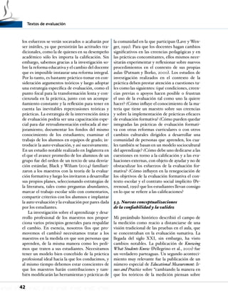 Textos de evaluación
42
los esfuerzos se verán socavados o acabarán por
ser inútiles, ya que persistirán las actitudes tra-
dicionales, como la de quienes en su desempeño
académico sólo les importa la calificación. Sin
embargo, sabemos gracias a la investigación so-
bre la reforma educativa y el cambio del docente
que es imposible instaurar una reforma integral.
Por lo tanto, es bastante práctico tomar en con-
sideración argumentos teóricos y luego adoptar
una estrategia específica de evaluación, como el
punto focal para la transformación lenta y con-
cienzuda en la práctica, junto con un acompa-
ñamiento constante y la reflexión para tener en
cuenta las inevitables repercusiones teóricas y
prácticas. La estrategia de la intervención única
de evaluación podría ser una capacitación espe-
cial para dar retroalimentación enfocada al me-
joramiento; documentar los fondos del mismo
conocimiento de los estudiantes; examinar el
trabajo de los alumnos en equipos de grado; in-
troducir la auto-evaluación, y así sucesivamente.
En un estudio notable realizado en Inglaterra en
el que el avance promedio de los alumnos de un
grupo fue del orden de un tercio de una desvia-
ción estándar, Black y Wiliam (2004) familiari-
zaron a los maestros con la teoría de la evalua-
ción formativa y luego los invitaron a desarrollar
sus propios planes, seleccionando estrategias de
la literatura, tales como preguntas abundantes,
marcar el trabajo escolar sólo con comentarios,
compartir criterios con los alumnos e implantar
la auto-evaluación y la evaluación por pares dada
por los estudiantes.
La investigación sobre el aprendizaje y desa-
rrollo profesional de los maestros nos propor-
ciona varios principios generales para respaldar
el cambio. En esencia, nosotros (los que pro-
movemos el cambio) necesitamos tratar a los
maestros en la medida en que son personas que
aprenden, de la misma manera como les pedi-
mos que traten a sus estudiantes. Necesitamos
tener un modelo bien concebido de la práctica
profesional ideal hacia la que los conducimos, y
al mismo tiempo debemos estar conscientes de
que los maestros harán contribuciones y tam-
bién modificarán las herramientas y prácticas de
la comunidad en la que participan (Lave y Wen-
ger, 1991). Para que los docentes hagan cambios
significativos en las creencias pedagógicas y en
las prácticas concomitantes, ellos mismos nece-
sitarán experimentar y reflexionar sobre nuevos
procedimientos en el contexto de sus propias
aulas (Putnam y Borko, 2000). Los estudios de
investigación realizados en el contexto de la
práctica deben prestar atención a cuestiones ta-
les como las siguientes: ¿qué condiciones, creen-
cias previas o apoyos hacen posible o frustran
el uso de la evaluación tal como uno la quiere
hacer? ¿Cómo influye el conocimiento de la ma-
teria que tiene un maestro sobre sus creencias
y sobre la implementación de prácticas eficaces
de evaluación formativa? ¿Cómo pueden quedar
integradas las prácticas de evaluación formati-
va con otras reformas curriculares o con otros
cambios culturales dirigidos a desarrollar una
comunidad de personas que aprenden, los cua-
les también se basan en un modelo sociocultural
del aprendizaje? ¿Cómo debe uno dedicarse a las
cuestiones en torno a la calificación y a las eva-
luaciones externas, con objeto de ayudar y no de
obstaculizar los esfuerzos de la evaluación for-
mativa? ¿Cómo influyen en la renegociación de
los objetivos de la evaluación formativa el con-
texto escolar y el contrato social implícito (Pe-
rrenoud, 1991) que los estudiantes llevan consigo
en lo que se refiere a las calificaciones?
5.3. Nuevas conceptualizaciones
de la confiabilidad y la validez
Mi preámbulo histórico describió el campo de
la medición como reacio a distanciarse de una
visión tradicional de las pruebas en el aula, que
se concentraban en la evaluación sumativa. La
llegada del siglo XXI, sin embargo, ha visto
cambios notables. La publicación de Knowing
What Students Know (Pellegrino et al., 2001) fue
un verdadero parteaguas. Un segundo aconteci-
miento muy relevante fue la publicación de un
número especial de Educational Measurement: Is-
sues and Practice sobre “cambiando la manera en
que los teóricos de la medición piensan sobre
 