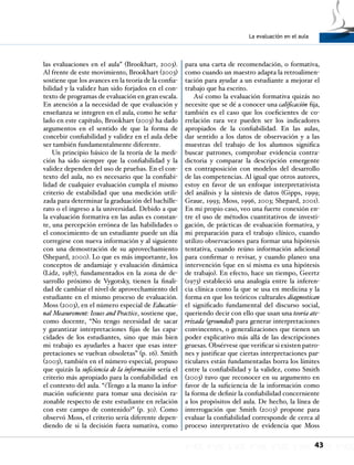 La evaluación en el aula
43
las evaluaciones en el aula” (Brookhart, 2003).
Al frente de este movimiento, Brookhart (2003)
sostiene que los avances en la teoría de la confia-
bilidad y la validez han sido forjados en el con-
texto de programas de evaluación en gran escala.
En atención a la necesidad de que evaluación y
enseñanza se integren en el aula, como he seña-
lado en este capítulo, Brookhart (2003) ha dado
argumentos en el sentido de que la forma de
concebir confiabilidad y validez en el aula debe
ser también fundamentalmente diferente.
Un principio básico de la teoría de la medi-
ción ha sido siempre que la confiabilidad y la
validez dependen del uso de pruebas. En el con-
texto del aula, no es necesario que la confiabi-
lidad de cualquier evaluación cumpla el mismo
criterio de estabilidad que una medición utili-
zada para determinar la graduación del bachille-
rato o el ingreso a la universidad. Debido a que
la evaluación formativa en las aulas es constan-
te, una percepción errónea de las habilidades o
el conocimiento de un estudiante puede un día
corregirse con nueva información y al siguiente
con una demostración de su aprovechamiento
(Shepard, 2000). Lo que es más importante, los
conceptos de andamiaje y evaluación dinámica
(Lidz, 1987), fundamentados en la zona de de-
sarrollo próximo de Vygotsky, tienen la finali-
dad de cambiar el nivel de aprovechamiento del
estudiante en el mismo proceso de evaluación.
Moss (2003), en el número especial de Educatio-
nal Measurement: Issues and Practice, sostiene que,
como docente, “No tengo necesidad de sacar
y garantizar interpretaciones fijas de las capa-
cidades de los estudiantes, sino que más bien
mi trabajo es ayudarles a hacer que esas inter-
pretaciones se vuelvan obsoletas” (p. 16). Smith
(2003), también en el número especial, propuso
que quizás la suficiencia de la información sería el
criterio más apropiado para la confiabilidad en
el contexto del aula. “¿Tengo a la mano la infor-
mación suficiente para tomar una decisión ra-
zonable respecto de este estudiante en relación
con este campo de contenido?” (p. 30). Como
observó Moss, el criterio sería diferente depen-
diendo de si la decisión fuera sumativa, como
para una carta de recomendación, o formativa,
como cuando un maestro adapta la retroalimen-
tación para ayudar a un estudiante a mejorar el
trabajo que ha escrito.
Así como la evaluación formativa quizás no
necesite que se dé a conocer una calificación fija,
también es el caso que los coeficientes de co-
rrelación rara vez pueden ser los indicadores
apropiados de la confiabilidad. En las aulas,
dar sentido a los datos de observación y a las
muestras del trabajo de los alumnos significa
buscar patrones, comprobar evidencia contra-
dictoria y comparar la descripción emergente
en contraposición con modelos del desarrollo
de las competencias. Al igual que otros autores,
estoy en favor de un enfoque interpretativista
del análisis y la síntesis de datos (Gipps, 1999;
Graue, 1993; Moss, 1996, 2003; Shepard, 2001).
En mi propio caso, veo una fuerte conexión en-
tre el uso de métodos cuantitativos de investi-
gación, de prácticas de evaluación formativa, y
mi preparación para el trabajo clínico, cuando
utilizo observaciones para formar una hipótesis
tentativa, cuando reúno información adicional
para confirmar o revisar, y cuando planeo una
intervención (que en sí misma es una hipótesis
de trabajo). En efecto, hace un tiempo, Geertz
(1973) estableció una analogía entre la inferen-
cia clínica como la que se usa en medicina y la
forma en que los teóricos culturales diagnostican
el significado fundamental del discurso social,
queriendo decir con ello que usan una teoría ate-
rrizada (grounded) para generar interpretaciones
convincentes, o generalizaciones que tienen un
poder explicativo más allá de las descripciones
gruesas. Obsérvese que verificar si existen patro-
nes y justificar que ciertas interpretaciones par-
ticulares están fundamentadas borra los límites
entre la confiabilidad y la validez, como Smith
(2003) tuvo que reconocer en su argumento en
favor de la suficiencia de la información como
la forma de definir la confiabilidad concerniente
a los propósitos del aula. De hecho, la línea de
interrogación que Smith (2003) propone para
evaluar la confiabilidad corresponde de cerca al
proceso interpretativo de evidencia que Moss
 