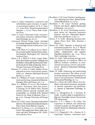La evaluación en el aula
45
Bibliografía
Ames, C. (1984). Competitive, cooperative, and
individualistic goal structures: A cogniti-
ve-motivational analysis. En R. E. Ames
y C. Ames (Eds.). Research on motivation in
education, 1, 177-207. Nueva York: Acade-
mic Press.
Ames, C. (1992). Classrooms: Goals, structures,
and student motivation. Journal of Educa-
tional Psychology, 84, 261-271.
Assessment Reform Group. (1999). Assessment
for learning: Beyond the black box. University
of Cambridge School of Education: Cam-
bridge.
Atkin, J. M., Black, P., y Coffey, J. (2001). Classro-
om assessment and the National Science Educa-
tion Standards. Washington, DC: National
Academy Press.
Baron, J. B., y Wolf, D. P. (Eds.). (1996). Perfor-
mance-based student assessment: Challenges and
Possibilities, Ninety-fifthYearbook of the Natio-
nal Society for the Study of Education. Parte 1.
Chicago: University of Chicago Press.
Benware, C., y Deci, E. (1984). Quality of lear-
ning with an active versus passive motiva-
tional set. American Educational Research
Journal, 21, 755-765.
Black, P., y William, D. (1998). Assessment and
classroom learning. AssessmentinEducation:
Principles, Policy, and Practice, 5(1), 7-74.
Black, P., y William, D. (2004). The formative
purpose: Assessment must first promo-
te learning. En M. Wilson (Ed.), Towards
coherence between classroom assessment and
accountability: 103º
Yearbook of the National
Society for the Study of Education. Parte 2,
pp. 20-50. Chicago: University of Chicago
Press.
Bloom, B. S. (Ed.). (1956). Taxonomy of educational
objectives:Theclassificationofeducationalgoals.
Nueva York: David McKay Company.
Bransford, J. D., Brown, A. L., y Cocking, R. R.
(1999). How people learn: Brain, mind, expe-
rience, and school. Washington, DC: Natio-
nal Academies Press.
Brookhart, S. M. (1993). Teachers’ grading prac-
tices: Meaning and values. Journal of Edu-
cational Measurement, 30, 123-142.
Brookhart, S. M. (1994). Teachers’ grading:
Practice and theory. Applied Measurement
in Education, 7 (4), 279-301.
Brookhart, S. M. (2003) Developing measure-
ment theory for classroom assessment
purposes and uses. Educational Measure-
ment: Issues and Practice, 22 (4), 5-12.
Brown, F. G. (1981). Measuring classroom achie-
vement. Nueva York: Holt, Rinchart y
Winston.
Bruner, J.S. (1985). Vygotsky: A historical and
conceptual perspective. En J. V. Wersch
y Center for Psychosocial Studies (Eds.),
Culture, communication, and cognition:
Vygotskian perspectives, pp. 21-34. Nueva
York: Cambridge University.
Butler, R. (1987). Task-involving and ego-invol-
ving properties of evaluation: Effects of
different feedback conditions on moti-
vational perceptions, interest and perfor-
mance. Journal of Educational Psychology,
79, 474-482.
Butler, R. (1988). Enhancing and undermining
intrinsic motivation: The effects of task-
involving and ego-involving evaluation on
interest and performance. British Journal
of Educational Psychology, 58, 1-14.
Butler, R., y Nisan, M. (1986). Effects of no fee-
dback, task-related comments, and grades
on intrinsic motivation and performan-
ce. Journal of Educational Psychology, 78,
210-216.
Calkins, L., Montgomery, K., y Santman, D.
(1998). A teacher’s guide to standardized rea-
ding tests: Knowledge is power, Portsmouth,
NH: Heinemann.
Carpenter, T. P., y Moser, J. M. (1984). The
acquisition of addition and subtraction
concepts in grades one through three. Jo-
urnal for Research in Mathematics Education.
15 (3), 179-202.
Cizek, G. J., Fitzgerald, S. M., y Rachor, R. E.
(1995/1996). Teachers’ assessment prac-
 
