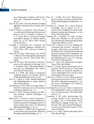 Textos de evaluación
46
tices: Preparation, isolation, and the kit-
chen sink. Educational Assessment, 3 (2),
159-179.
Clay, M. M. (1985). The early detection of reading
difficulties. Auckland, Nueva Zelanda: Hei-
nemann.
Cobb, P., Wood, T., y Yackel, E. (1993). Discour-
se, mathematical thinking, and classroom
practice. En E. A. Forman, N. Minick, y
C. A. Stone (Eds.), Contexts for learning:
Sociocultural dynamics in children’s develo-
pment, pp. 91-119. Nueva York: Oxford
University Press.
Connolly, A., Nachtman, W., y Pritchett, M.
(1972). Keymath diagnostic arithmetic test.
Circle Pines, MN: American Guidance
Service.
Cook, W. W. (1941). Achievement tests. En W.
S. Monroe (Ed.), Encyclopedia of educational
research, pp. 1283-1301. Nueva York: Mac-
millan.
Cook, W. W. (1951). The functions of measure-
ment in the facilitation of learning. In E.
F. Lindquist (Ed.), Educational Measure-
ment, pp. 3-46. Washington, DC: Ameri-
can Council of Education.
Crooks, T. J. (1988). The impact of classroom
evaluation practices on students. Review
of Educational Research, 58 (4), 428-481.
Deci, E., y Ryan, R. (1985). Intrinsic motivation
and self-determination in human behavior.
Nueva York: Plenum.
Dorr-Bremme, D. W. (1983). Assessing students:
Teachers’ routine practices and reasoning.
Evaluation Comment, 6 (4), 1-12.
Dweek, C. (1986). Motivational processes affec-
ting learning. American Psychologist, 41,
1040-1048.
Elawar, M. C., y Corno, L. (1985). A factorial ex-
periment in teachers’ written feedback on
student homework: Changing teacher be-
havior a little rather than a lot. Journal of
Educational Psychology, 77, 162-173.
Elliot, E., y Dweck, C. (1988). Goals:An approach
to motivation and achievement. Journal of
Personality and Social Psychology, 54, 5-12.
Farr, R., y Griffin, M. (1973). Measurement
gaps in teacher education. Journal of Re-
search and Development in Education, 7 (1),
19-28.
Fennema, E., y Franke, M. L. (1992). Teachers’
knowledge and its impact. En D. A.
Grouws (Ed.), Handbook of research on ma-
thematics teaching and learning, pp. 147-164.
Nueva York: Macmillan.
Fleming, M., y Chambers, B. (1983). Teacher-
made tests: Windows on the classroom.
New Directions for Testing and Measurement:
Testing in the Schools, 19, 29-38.
Forster, M., y Masters, G. (2004). Bridging the
conceptual gap between classroom as-
sessment and system accountability. En
M. Wilson (Ed.), Towards coherence between
classroom assessment and accountability: 103º
Yearbook of the National Society for the Stu-
dy of Education, parte 2, pp. 51-73. Chicago:
University of Chicago Press.
Geertz, C. (1973). The interpretation of cultures.
Nueva York: Basic Books.
Gipps, C. V. (1999). Socio-cultural aspects of as-
sessment. En P.D. Pearson y A. Iran-Nejad
(Eds.), Review of research in education, 24,
355-392. Washington, DC: American Edu-
cational Research Association.
Glaser, R., y Nitko, A. J. (1971). Measurement in
learning and instruction. En R. L. Thorn-
dike (Ed.), Educational measurement, 2a
ed.,
pp. 625-670. Washington, DC: American
Council on Education.
Goehring, H. J., Jr. (1973). Course competencies
for undergraduate courses in educational
tests and measurement. The Teacher Edu-
cator, 9, 11-20.
Goodman, Y. M. (1985). Kidwatching: Ob-
serving children in the classroom. En
A. Jaggar y M. T. Smith-Burke (Eds.),
Observing the language learner, pp. 9-18.
Newark, DE: International Reading As-
sociation and National Council of Tea-
chers of English.
Goslin, D. A. (1967). Teachers and testing. Nueva
York: Russell Sage.
 