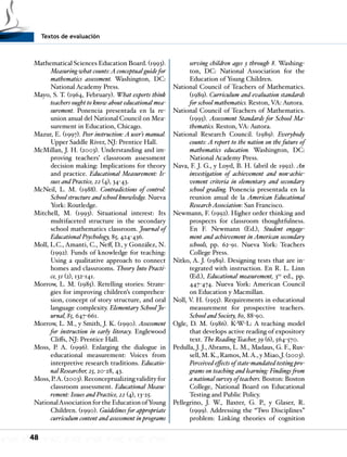 Textos de evaluación
48
Mathematical Sciences Education Board. (1993).
Measuring what counts:Aconceptual guide for
mathematics assessment. Washington, DC:
National Academy Press.
Mayo, S. T. (1964, February). What experts think
teachers ought to know about educational mea-
surement. Ponencia presentada en la re-
union anual del National Council on Mea-
surement in Education, Chicago.
Mazur, E. (1997). Peer instruction: A user’s manual.
Upper Saddle River, NJ: Prentice Hall.
McMillan, J. H. (2003). Understanding and im-
proving teachers’ classroom assessment
decision making: Implications for theory
and practice. Educational Measurement: Is-
sues and Practice, 22 (4), 34-43.
McNeil, L. M. (1988). Contradictions of control:
School structure and school knowledge. Nueva
York: Routledge.
Mitchell, M. (1993). Situational interest: Its
multifaceted structure in the secondary
school mathematics classroom. Journal of
Educational Psychology, 85, 424-436.
Moll, L.C., Amanti, C., Neff, D., y González, N.
(1992). Funds of knowledge for teaching:
Using a qualitative approach to connect
homes and classrooms. Theory Into Practi-
ce, 31 (2), 132-141.
Morrow, L. M. (1985). Retelling stories: Strate-
gies for improving children’s comprehen-
sion, concept of story structure, and oral
language complexity. Elementary School Jo-
urnal, 85, 647-661.
Morrow, L. M., y Smith, J. K. (1990). Assessment
for instruction in early literacy. Englewood
Cliffs, NJ: Prentice Hall.
Moss, P. A. (1996). Enlarging the dialogue in
educational measurement: Voices from
interpretive research traditions. Educatio-
nal Researcher, 25, 20-28, 43.
Moss, P.A. (2003). Reconceptualizing validity for
classroom assessment. Educational Measu-
rement: Issues and Practice, 22 (4), 13-25.
NationalAssociation for the Education ofYoung
Children. (1990). Guidelines for appropriate
curriculum content and assessment in programs
serving children ages 3 through 8. Washing-
ton, DC: National Association for the
Education of Young Children.
National Council of Teachers of Mathematics.
(1989). Curriculum and evaluation standards
for school mathematics. Reston, VA: Autora.
National Council of Teachers of Mathematics.
(1995). Assessment Standards for School Ma-
thematics. Reston, VA: Autora.
National Research Council. (1989). Everybody
counts: A report to the nation on the future of
mathematics education. Washington, DC:
National Academy Press.
Nava, F. J. G., y Loyd, B. H. (abril de 1992). An
investigation of achievement and non-achie-
vement criteria in elementary and secondary
school grading. Ponencia presentada en la
reunion anual de la American Educational
ResearchAssociation: San Francisco.
Newmann, F. (1992). Higher order thinking and
prospects for classroom thoughtfulness.
En F. Newmann (Ed.), Student engage-
ment and achievement in American secondary
schools, pp. 62-91. Nueva York: Teachers
College Press.
Nitko, A. J. (1989). Designing tests that are in-
tegrated with instruction. En R. L. Linn
(Ed.), Educational measurement, 3ra
ed., pp.
447-474. Nueva York: American Council
on Education y Macmillan.
Noll, V. H. (1955). Requirements in educational
measurement for prospective teachers.
School and Society, 80, 88-90.
Ogle, D. M. (1986). K-W-L: A teaching model
that develops active reading of expository
text. The Reading Teacher, 39 (6), 564-570.
Pedulla, J. J., Abrams, L. M., Madaus, G. F., Rus-
sell, M. K., Ramos, M.A., y Miao, J. (2003).
Perceived effects of state-mandated testing pro-
grams on teaching and learning: Findings from
a national survey of teachers. Boston: Boston
College, National Board on Educational
Testing and Public Policy.
Pellegrino, J. W., Baxter, G. P., y Glaser, R.
(1999). Addressing the “Two Disciplines”
problem: Linking theories of cognition
 