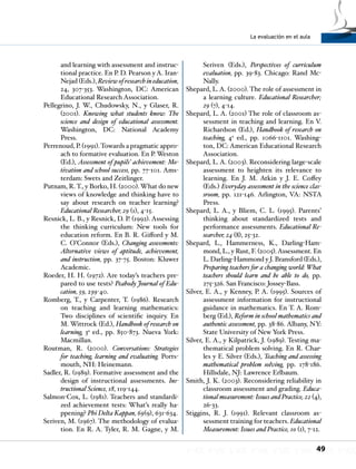La evaluación en el aula
49
and learning with assessment and instruc-
tional practice. En P. D. Pearson y A. Iran-
Nejad (Eds.), Review of research in education,
24, 307-353. Washington, DC: American
Educational Research Association.
Pellegrino, J. W., Chudowsky, N., y Glaser, R.
(2001). Knowing what students know: The
science and design of educational assessment.
Washington, DC: National Academy
Press.
Perrenoud, P. (1991).Towards a pragmatic appro-
ach to formative evaluation. En P. Weston
(Ed.), Assessment of pupils’ achievement: Mo-
tivation and school success, pp. 77-101. Ams-
terdam: Swets and Zeitlinger.
Putnam, R.T., y Borko, H. (2000).What do new
views of knowledge and thinking have to
say about research on teacher learning?
Educational Researcher, 29 (1), 4-15.
Resnick, L. B., y Resnick, D. P. (1992). Assessing
the thinking curriculum: New tools for
education reform. En B. R. Gifford y M.
C. O’Connor (Eds.), Changing assessments:
Alternative views of aptitude, achievement,
and instruction, pp. 37-75. Boston: Kluwer
Academic.
Roeder, H. H. (1972). Are today’s teachers pre-
pared to use tests? Peabody Journal of Edu-
cation, 59, 239-40.
Romberg, T., y Carpenter, T. (1986). Research
on teaching and learning mathematics:
Two disciplines of scientific inquiry. En
M. Wittrock (Ed.), Handbook of research on
learning, 3a
ed., pp. 850-873. Nueva York:
Macmillan.
Routman, R. (2000). Conversations: Strategies
for teaching, learning and evaluating. Ports-
mouth, NH: Heinemann.
Sadler, R. (1989). Formative assessment and the
design of instructional assessments. Ins-
tructional Science, 18, 119-144.
Salmon-Cox, L. (1981). Teachers and standardi-
zed achievement tests: What’s really ha-
ppening? Phi Delta Kappan, 69(9), 631-634.
Seriven, M. (1967). The methodology of evalua-
tion. En R. A. Tyler, R. M. Gagne, y M.
Seriven (Eds.), Perspectives of curriculum
evaluation, pp. 39-83. Chicago: Rand Mc-
Nally.
Shepard, L. A. (2000). The role of assessment in
a learning culture. Educational Researcher;
29 (7), 4-14.
Shepard, L. A. (2001) The role of classroom as-
sessment in teaching and learning. En V.
Richardson (Ed.), Handbook of research on
teaching, 4a
ed., pp. 1066-1101. Washing-
ton, DC: American Educational Research
Association.
Shepard, L. A. (2003). Reconsidering large-scale
assessment to heighten its relevance to
learning. En J. M. Atkin y J. E. Coffey
(Eds.) Everyday assessment in the science clas-
sroom, pp. 121-146. Arlington, VA: NSTA
Press.
Shepard, L. A., y Bliem, C. L. (1995). Parents’
thinking about standardized tests and
performance assessments. Educational Re-
searcher, 24 (8), 25-32.
Shepard, L., Hammerness, K., Darling-Ham-
mond, L., y Rust, F. (2005).Assessment. En
L. Darling-Hammond y J. Bransford (Eds.),
Preparing teachers for a changing world: What
teachers should learn and be able to do, pp.
275-326. San Francisco: Jossey-Bass.
Silver, E. A., y Kenney, P. A. (1995). Sources of
assessment information for instructional
guidance in mathematics. En T. A. Rom-
berg (Ed.), Reform in school mathematics and
authentic assessment, pp. 38-86. Albany, NY:
State University of New York Press.
Silver, E. A., y Kilpatrick, J. (1989). Testing ma-
thematical problem solving. En R. Char-
les y E. Silver (Eds.), Teaching and assessing
mathematical problem solving, pp. 178-186.
Hillsdale, NJ: Lawrence Erlbaum.
Smith, J. K. (2003). Reconsidering reliability in
classroom assessment and grading. Educa-
tional measurement: Issues and Practice, 22 (4),
26-33.
Stiggins, R. J. (1991). Relevant classroom as-
sessment training for teachers. Educational
Measurement: Issues and Practice, 10 (1), 7-12.
 