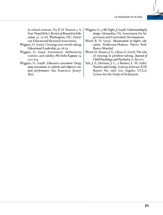 La evaluación en el aula
51
in school contexts. En P. D. Pearson y A.
Iran-Nejad (Eds.), ReviewofResearchinEdu-
cation, 23, 73-118. Washington, DC: Ameri-
can Educational Research Association.
Wiggins, G. (1992). Creating tests worth taking.
Educational Leadership, 49, 26-33.
Wiggins, G. (1993). Assessment: Authenticity,
context, and validity. Phi Delta Kappan, 74,
200-214.
Wiggins, G. (1998). Educative assessment: Desig-
ning assessments to inform and improve stu-
dent performance. San Francisco: Jossey-
Bass.
Wiggins, G., y McTighe, J. (1998). Understandingby
design. Alexandria, VA: Association for Su-
pervision and Curriculum Development.
Wood B. D. (1923). Measurement in higher edu-
cation. Yonkerson-Hudson, Nueva York:
Banco Mundial.
Wood, D., Bruner, J. S., y Ross, G. (1976).The role
of tutoring in problem-solving. Journal of
Child Psychology and Psychiatry, 17, 89-100.
Yeh, J. P., Herman, J. L., y Rudner, L. M. (1981).
Teachers and testing:A survey of test use (CSE
Report No. 166). Los Ángeles: UCLA,
Center for the Study of Evaluation.
 