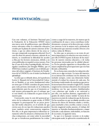 5
Presentación
Con este volumen, el Instituto Nacional para
la Evaluación de la Educación (INEE) inicia
una nueva serie de publicaciones, que difundirá
textos relevantes sobre la evaluación educativa
creados por la pluma de autores externos al Ins-
tituto, o que no caben dentro de las otras se-
ries que comprende su programa editorial. En el
caso de obras de autores externos, además de su
interés, se considerará la dificultad de acceder
a ellas por los lectores mexicanos, debido a no
estar publicadas en español u otras razones. Este
fue el caso de la obra Learning divides, del inves-
tigador canadiense Jon Douglas Willms, que el
INEE hizo traducir y publicó con el debido per-
miso del editor original, el Instituto de Estadís-
ticas de la UNESCO, con el título Las brechas de
aprendizaje.
La obra que se difunde ahora, de la profesora
Lorrie A. Shepard, de la Universidad de Colora-
do en Boulder, es un texto fundamental sobre
un tema que el INEE considera de gran interés
para toda persona interesada en la evaluación,
especialmente para los que en el momento ac-
tual sienten preocupación por el enfoque que
se está dando a la evaluación en gran escala en
nuestro país.
Convencido como lo está del potencial po-
sitivo de la evaluación en gran escala, el INEE
comparte la preocupación de no pocas perso-
nas del medio educativo, en el sentido de que
ciertos usos de ese tipo de evaluaciones pueden
tener también serias consecuencias negativas.
Por ello, es de gran importancia reflexionar se-
riamente sobre los alcances y limitaciones de di-
chas evaluaciones, así como sobre la necesidad
de que se fortalezcan paralelamente las evalua-
ciones a cargo de los maestros, de manera que la
combinación de unas y otras contribuya verda-
deramente a avanzar en la dirección que a todos
nos interesa: la de la mejora real y profunda de
la educación que nuestras escuelas ofrecen a los
niños y niñas de México.
La obra que se presenta es un texto de pri-
mera importancia en relación con estos temas, y
por ello el INEE la pone al alcance de los maes-
tros de nuestro sistema educativo, y de todas
las personas interesadas por la calidad educati-
va. En los párrafos siguientes se desarrollan con
mayor amplitud las preocupaciones que nos han
llevado a difundirla.
En su forma más conocida, la evaluación edu-
cativa no es algo reciente. La tarea del maestro,
en su interacción cotidiana con los alumnos, ha
incluido siempre, como una dimensión funda-
mental, el evaluar los avances de cada uno. En
las formas tradicionales de enseñanza que preva-
lecieron hasta bien entrado el siglo XIX, cuando
surgieron los sistemas educativos de concepción
moderna con los que estamos familiarizados
–con cobertura que tendía a ser universal y,
por ello, con muchos alumnos, organizados en
grados de edad y avance similar– la tarea de los
maestros era más de evaluación que de docencia.
En las escuelitas en que un dómine atendía a una
docena de chicos de distintas edades y niveles,
para enseñarles a leer, escribir, contar y rezar, la
lección magistral estaba ausente; el trabajo del
maestro se limitaba fundamentalmente a tomar
la lección a cada alumno, indicándole, en función
de su avance, la siguiente tarea.
La que sí es bastante reciente es la evalua-
ción en gran escala, la aplicación estandarizada de
PRESENTACIÓN
 