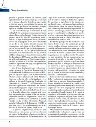 Textos de evaluación
6
pruebas a grandes números de alumnos, para
apreciar el nivel de aprendizaje que se alcanza
en el sistema educativo de todo un país, región
o distrito, ante la imposibilidad de agregar las
evaluaciones que hacen los maestros, siempre
ligadas al contexto en que trabaja cada uno.
Con antecedentes que se remontan al final
del siglo XIX, las evaluaciones en gran escala se
desarrollaron en los Estados Unidos, durante la
primera mitad del siglo XX, adquirieron impor-
tancia a lo largo de su segunda mitad y se exten-
dieron a la mayor parte de los países del mundo
en las dos o tres últimas décadas. Además de
evaluaciones nacionales, se desarrollaron pro-
yectos internacionales que hoy atraen poderosa-
mente la atención cada vez que se difunden sus
resultados. Las más conocidas son las pruebas
del Proyecto para la Evaluación Internacional de
los Estudiantes (PISA, por sus siglas en inglés),
de la Organización para la Cooperación y el De-
sarrollo Económicos (OCDE), cuyo desarrollo
comenzó a planearse en 1995, y se aplican cada
tres años desde el 2000.
Más de tres décadas antes, en 1958, comen-
zaba a gestarse la Asociación Internacional de
Evaluación del Rendimiento Académico (IEA,
por sus siglas en inglés), con la planeación del
Primer Estudio Internacional sobre Matemá-
ticas que se llevó a cabo en la década de 1960,
del que se deriva el Estudio de Tendencias en
Matemáticas y Ciencias (TIMSS) una de las eva-
luaciones vigentes más importantes. En México,
el desarrollo de pruebas en gran escala para edu-
cación básica dio inicio desde la década de 1970,
y se desarrolló sobre todo a partir de la de 1990,
con las pruebas para evaluar el Factor Aprove-
chamiento Escolar del Programa de Carrera Ma-
gisterial. La tendencia se acentuó en la última
década, con las pruebas del Instituto Nacional
para la Evaluación de la Educación (INEE), a
partir de 2003, y las pruebas censales de la Se-
cretaría de Educación Pública, desde 2006.
Las pruebas en gran escala pueden ser una
herramienta valiosa para apoyar los esfuerzos
de mejora de la calidad educativa, si se las ve
como un complemento de las evaluaciones a
cargo de los maestros, insustituibles para eva-
luar de manera detallada todos los aspectos
del currículo y para hacerlo de manera que
puedan ofrecer a cada alumno la retroalimen-
tación precisa sobre sus puntos fuertes y dé-
biles, esencial para mejorar el aprendizaje. Es
preciso, sin embargo, advertir sobre un riesgo
que no se puede ignorar: el peligro de que las
pruebas en gran escala produzcan consecuen-
cias negativas para la calidad educativa, si se
les comprende y utiliza mal.
En efecto: para poder dar resultados con-
fiables de los niveles de aprendizaje que al-
canzan muchos miles de alumnos, una prueba
estandarizada necesariamente tiene que redu-
cirse a la medición de un número relativamen-
te mínimo de temas, y debe hacerlo mediante
preguntas que no pueden atender los aspec-
tos más complejos de las competencias que
pretende desarrollar la escuela. Por ello, hay
que reiterar que las pruebas en gran escala no
pueden sustituir el trabajo de evaluación de
los maestros, el único que puede atender con
precisión los aspectos más complejos de la en-
señanza y el aprendizaje, y hacerlo de modo
que se brinde retroalimentación detallada y
oportuna a cada alumno.
Si no se entienden bien los alcances y límites
de los resultados de las pruebas en gran escala,
es fácil que se usen en forma inapropiada. El
peligro más claro es la tendencia a tomar como
referente para la tarea docente el contenido de
las pruebas y no el de los programas de estudio,
enseñando para las pruebas, por la visibilidad de
sus resultados. Con ello la tarea de la escuela se
empobrece, al descuidar aspectos esenciales que
no evalúan las pruebas en gran escala, como la
expresión escrita y oral, la formación de acti-
tudes y valores, la educación artística, e incluso
los niveles cognitivos más complejos de las áreas
tradicionalmente cubiertas de Lectura, Mate-
máticas y Ciencias.
Otros ejemplos de manejo inapropiado de los
resultados de las evaluaciones en gran escala son
la asignación de estímulos a los docentes o la ela-
boración de ordenamientos simples de escuelas,
 
