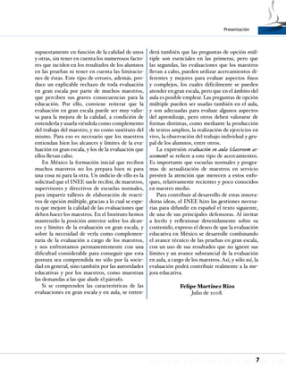 7
Presentación
supuestamente en función de la calidad de unos
y otras, sin tener en cuenta los numerosos facto-
res que inciden en los resultados de los alumnos
en las pruebas ni tener en cuenta las limitacio-
nes de éstas. Este tipo de errores, además, pro-
duce un explicable rechazo de toda evaluación
en gran escala por parte de muchos maestros,
que perciben sus graves consecuencias para la
educación. Por ello, conviene reiterar que la
evaluación en gran escala puede ser muy valio-
sa para la mejora de la calidad, a condición de
entenderla y usarla viéndola como complemento
del trabajo del maestro, y no como sustituto del
mismo. Para eso es necesario que los maestros
entiendan bien los alcances y límites de la eva-
luación en gran escala, y los de la evaluación que
ellos llevan cabo.
En México la formación inicial que reciben
muchos maestros no los prepara bien ni para
una cosa ni para la otra. Un indicio de ello es la
solicitud que el INEE suele recibir, de maestros,
supervisores y directivos de escuelas normales,
para impartir talleres de elaboración de reacti-
vos de opción múltiple, gracias a lo cual se espe-
ra que mejore la calidad de las evaluaciones que
deben hacer los maestros. En el Instituto hemos
mantenido la posición anterior sobre los alcan-
ces y límites de la evaluación en gran escala, y
sobre la necesidad de verla como complemen-
taria de la evaluación a cargo de los maestros,
y nos enfrentamos permanentemente con una
dificultad considerable para conseguir que esta
postura sea comprendida no sólo por la socie-
dad en general, sino también por las autoridades
educativas y por los maestros, como muestran
las demandas a las que alude el párrafo.
Si se comprenden las características de las
evaluaciones en gran escala y en aula, se enten-
derá también que las preguntas de opción múl-
tiple son esenciales en las primeras, pero que
las segundas, las evaluaciones que los maestros
llevan a cabo, pueden utilizar acercamientos di-
ferentes y mejores para evaluar aspectos finos
y complejos, los cuales difícilmente se pueden
atender en gran escala, pero que en el ámbito del
aula es posible emplear. Las preguntas de opción
múltiple pueden ser usadas también en el aula,
y son adecuadas para evaluar algunos aspectos
del aprendizaje, pero otros deben valorarse de
formas distintas, como mediante la producción
de textos amplios, la realización de ejercicios en
vivo, la observación del trabajo individual y gru-
pal de los alumnos, entre otros.
La expresión evaluación en aula (classroom as-
sessment) se refiere a este tipo de acercamientos.
Es importante que escuelas normales y progra-
mas de actualización de maestros en servicio
presten la atención que merecen a estos enfo-
ques, relativamente recientes y poco conocidos
en nuestro medio.
Para contribuir al desarrollo de estas innova-
doras ideas, el INEE hizo las gestiones necesa-
rias para difundir en español el texto siguiente,
de una de sus principales defensoras. Al invitar
a leerlo y reflexionar detenidamente sobre su
contenido, expreso el deseo de que la evaluación
educativa en México se desarrolle combinando
el avance técnico de las pruebas en gran escala,
con un uso de sus resultados que no ignore sus
límites y un avance substancial de la evaluación
en aula, a cargo de los maestros. Así, y sólo así, la
evaluación podrá contribuir realmente a la me-
jora educativa.
Felipe Martínez Rizo
Julio de 2008.
 