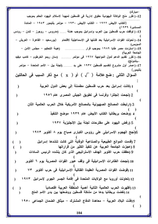 104 
-مبارك) 
-82 ( فقرر مةح الوكالل اليهوديل حقوق إداريل فى فوساين فمهيد اً لاستلام اليهود الحكا موجب 
.................. 
(الكتاب الأ يض ١١٢٢ - الكتاب الأ يض ١١٣١ - مؤفمر وتيمور ١١٤٣ - المائدل 
المستديرل ١١٣١ 
-87 ( فوق ت حرب فوساين ين العرب وإسرائيل موجب هدنل ...... مدرور - روجرز - لةدق - رودر 
( 
-84 ( فحولت القوا الإسرائيويل عد فتوها فى الإسماعيويل لاقتحام ( ورسعيد - القاهرل - العريش - 
السويس) 
-85 ( استرد مصر طا ا ١١٨١ موجب قرار ..................... هيئل التحكيا - مجوس الأمن - 
الجامعل العر يل) 
-80 ( فقرر فقديا الدعا لدول المواجهل ١١٦٧ فى مؤفمر ......... ساق ريمو الخرطوم - كامب دي يد 
– اندونج) 
-83 ( صدر أول متروع لتقسيا فوساين ١١٣٧ عوى يد ........... لجةل يل - الأما المتحدل - مؤفمر 
وتيمور) 
م كر السبب فى الحالتين ( х ) السؤال الثانى : ض علامل ( √ ) أو 
: 
1 (كانت إسرائيل عد حرب فوساين مامئةل إلى عض الدول العر يل ( 
2 نجحت إنجوترا وفرنسا فى فاويق الجيش المصرى عام ١١٥٦ 
3 ارفبات المصالح الصهيونيل المصالح الأمريكيل بلال الحرب العالميل الثاق 
4 (وضعت رياانيا الكتاب الأ يض عام ١١٣١ موض التة يذ 
5 رفض اليهود عوى مقترحا لجةل يل الإنجوي يل ١١٣٧ 
6 نجح الهجوم الإسرائيوى عوى رؤور الكبارى صباح يوم ٨ أكتو ر ١١٧٣ 
7 قدمت الموان الابيعيل والصةاعيل الوقايل التى كانت فةتدها إسرائيل 
8 عج الجامعل العر يل عن فة يذ الكثير من قرارافها 
9 حققت حرب اكتو ر الهدف الاسترافيجى الذى كاق يةتدم الرئيس السادا 
10 (نجحت الاائرا الإسرائيويل فى وقف عبور القوا المصريل يوم ٦ أكتو ر 
11 (قوضت القوا المصريل العقيدل القتاليل الإسرائيويل فى حرب أكتو ر ٧٣ 
12 (فعاونت أورو ا م الولايا المتحدل فى إقامل الجسر الجوى لإسرائيل ١١٧٣ 
13 (أظهر الحرب العالميل الثانيل أهميل المةاقل العر يل اقتصادي ا 14 (ن ضت رياانيا يدها من متكول فوساين ووضعتها ين يدى الأما المتح 
15 فذ البلاد العر يل - معاهدل الدفاع المتترك - ميثاق الضماق الجماعى ١١٥١ 
 