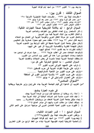 16 (يعد يوم ١٤ أكتو ر ١١٧٣ من أمجد أيام قوافةا الجويل 
السؤال الثالث : قارق ين: - 
* مقترحا لجةل يل ١١٣٧ . مقترحا الوجةل الإنجوي يل الأمركيل ١١٤ 
* دور مصر قبل ثورل يوليو ١١٥٢ دور مصر عد ثورل يوليو ١١٥ 
* قرارا مؤفمر وتيمور ١١٤٣ م قرار مجوس الأمن ٢٤٢ عام ١١٦ 
* الكتاب الأ يض الأول ١١٢٢ الكتاب الأ يض عام ١١٣١ 
السؤال الرا : أيد الأدلل التاريخيل صحل العبارا التاليل: 
-1 أثار الاستعمار روح العدا الاائ ى ين الاوائف والمذاهب العر يل 
-2 أشكال التقارب ين البلاد العر يل فيما ين الحر ين 
3 (انتول العرب عن حركل التكتل العر ى والقوميل العر يل إلى الةضال م الدبلا 
4 ( عد قتال استمر ٢٣ يوم ا ١١٧٣ حققت مصر فيه معج ل عسكريل كل المقاييس 
5 (كاق ميثاق جامعل الدول العر يل ضعي ا فى فيكيد الروا ث ين التعوب العر يل 
6 (كاق لوةهضل ال كريل والاقتصاديل الأورو يل أثر كبير عوى اليهود 
7 (كانت فاورا ما عد فقسيا ١١٤٧ لصالح اليهود 
8 (فةوعت افجاها مصر فى أعقاب ه يمل ١١٦٧ .. حيث فحركت فى افجاهين هما 
9 (لعبت وحدا المهةدسين دور اً هاما فى العبور يوم السادر من اكتو ر( 
10 (حققت الجامعل العر يل نجاح ا موموس ا فى عض المجالا والقضايا العر يل 
السؤال الخامس : ما الةتائج المترفبل عوى كل من: 
-1 فرفب عوى التمهيد الةيرانى لحرب أكتو ر ٧٣ 
٢ -فرفب عوى ه يمل القوا العر يل فى حرب فوساين ١١٤٨ 
٣ (فرفب عوى حرب أكتو ر من الةاحيل الاسترافيجيل ....... 
٤ (فرفب عوى حرب اكتو ر ٧٣ الةسبل لموازين القوى فى المةاقل 
٥ (فرفب عوى العدواق الإسرائيوى فى ٥ يونيو ١١٦٧ 
105 
"السؤال السادر" 
"من الوريب أق الدعول إلى قيام الجامعل العر يل جا عوى إيدق وزير بارجيل رياانيا 
" 
فى ضو العبارل وضح: 
١ ( لما ا رأ رياانيا أق مصوحتها قيام نوع من الوحدل العر يل هدف 
٢ ( كيف كانت الحرب مةاسبل لةمو الحركا الوطةيل فى البلاد العر يل حيث 
3 جا ميثاق جامعل الدول العر يل أضعف من روفوكول الإسكةدريل .... سبب 
4 موقف إنجوترا من ماالب العرب واليهود فى مؤفمر الصوح ١١١9 
5 ( أظهر حرب اكتو ر أهميل التضامن العر ى فى مواجهل اسرائيل عوى الةحو التالى 
: 
السؤال السا : أ - فسر العبارا التاليه:- 
( 1 -(رفض العرب مقترحا لجةل يل الإنجوي يه ١١٣٧ 
2 يعد يوم ٤ أكتو ر ١١٧٣ من أمجد أيام قوافةا الجويه 
3 الحتميل التاريخيل لإحيا القوميهل العر يل ا تدا من العقد الرا من القرق العترين 
 