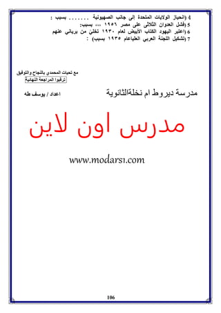 4 انحياز الولايا المتحدل إلى جانب الصهيونيل ....... سبب : 
5 (فتل العدواق الثلاثى عوى مصر ١١٥٦ ،،، سبب: 
6 (اعتبر اليهود الكتاب الأ يض لعام ١١٣١ فخويً من رياني عةها 
7 (فتكيل الوجةل العر ي العوياعام ١١٣٥ سبب : 
106 
م فحيا المحمدي الةجاح والتوفيق 
فرقبوا المراجعل الةهائيل 
مدرسة ديروط ام نخلةالثانوية اعداد / يوسف طه 
مدرس اون لاين 
www.modars1.com 
