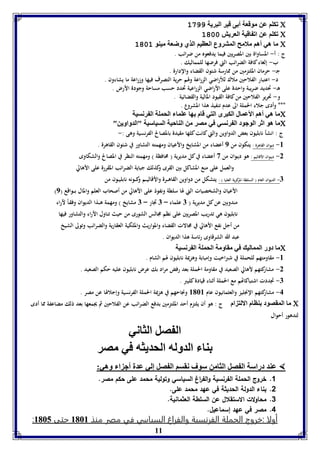 11 
فكوا عن موقعل أ ى قير البريل 1977  
فكوا عن اف اقيل العريش 1111  
ما هي أها ملامح المتروع العايا الذي وضعل ميةو 1111  
ج : أ- المساواة بين المصريين فيما يدفعوه من ضرائب . 
ب- إلغاء كافة الضرائب التي فرضها للمماليك . 
جـ- حرمان الملتزمين من ممارسة شئون القضاء والإدارة . 
د- اعتبار الفلاحين ملاك للأراضي الزراعة ولهم حرية التصرف فيها وزراعة ما يشاءون . 
هـ- تحديد ضريبة واحدة على الأراضي الزراعية تحدد حسب مساحة وجودة الأرض . 
و- تحرير الفلاحين من كافة القيود المالية والقضائية . 
*** وأدى جلاء الحملة الى عدم تنفيذ هذا المشروع . 
ما هي أها الأعمال الكبرى التي قام ها عوما الحمول ال رنسيل  
ما هو اثر الوجود ال رنسي في مصر من الةاحيل السياسيل "الدواوين"  
ج : انشأ نابليون بعض الدواوين والتي كانت كلها مقيدة بالمصالح الفرنسية وهى :- 
-8 ديوان القاهرة : يتكون من 9 أعضاء من المشايخ والأعيان ومهمته التشاور في شئون القاهرة . 
-2 ديــوان الأقاليم : هو ديـوان من 3 أعضاء في كل مديرية ) محافظة ( ومهمته النظر في المصالح والشكاوى 
والعمل على منع المشاكل بين القرى وكذلك جباية الضرائب المقررة على الأهالي 
-7 الديوان العام ) السلطة المركزية العليا ( : يتشكل من دواوين القاهـــرة والأقاليـــم وكـــونه نابليــون من 
) الأعيان والشخصيات التي لها سلطة ونفوذ على الأهالي من أصحاب العلم والمال بـــواقع ) 9 
مندوبين عن كل مديرية ) 7 علماء – 7 تجار – 7 مشايخ ( ومهمة هـــذا الديوان وفقـاً لآراء 
نابليون هي تدريب المصريين على نظم مجالس الشورى من حيث تناول الآراء والتشاور فيها 
من أجل نفع الأهالي في مجالات القضاء والمواريث والملكية العقارية والضرائب وتولى الشيخ 
عبد الله الشرقاوى رئاسة هذا الديوان . 
ما دور الممالي في مقاومل الحمول ال رنسيل  
-8 مقاومتهم للحملة في شبراخيت وإمبابة وهزيمة نابليون لهم الشام . 
-2 مشاركتهم لأهالي الصعيد في مقاومة الحملة بعد رفض مراد بك عرض نابليون عليه حكم الصعيد . 
-7 تجددت اشتباكاتهم مع الحملة أثناء قيادة كليبر . 
-4 مشاركتهم الإنجليز والعثمانيون عام 8168 ونجاحهم في هزيمة الحملة الفرنسية وإجلالها عن مصر . 
ما المقصود ةاام الالت ام ج : هو أن يلتزم أحد الملتزمين بدفع الضرائب عن الفلاحين ثم يجمعها بعد ذلك مضاعفة مما أدى  
لتدهور أحوال 
ال صل الثاني 
ةا الدوله الحديثه في مصر 
عةد دراسل ال صل الثامن سوف نقسا ال صل إلي عدل أج ا وهي:  
1. خروج الحملة الفرنسية والف ا رغ السياسي وتولية محمد على حكم مصر. 
2. بناء الدولة الحديثة في عهد محمد على. 
3. محاولات الاستقلال عن السلطة العثمانية. 
4. مصر في عهد إسماعيل. 
:: أأووللاا ::خخررووجج االلححممللةة االلففررننسسييةة ووااللففررااغغ االلسسييااسسيي ففيي ممصصرر ممننذذ 88116688 ححتتىى 88116655 
 