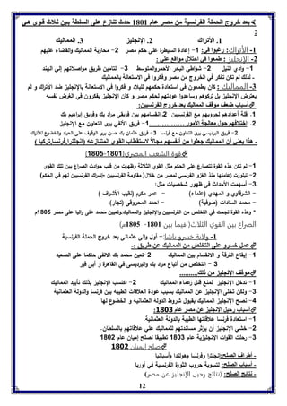 عد بروج الحمول ال رنسيل من مصر عام 8168 حدث فةازع عوى السوال ين ث لاث ق وى ه ي  
12 
: 
8. الأفراك 2. الإنجوي 7. الممالي 
-8 الأتراك: رغبوا في: 1- إعادة السيطرة على حكم مصر 2- محاربة المماليك والقضاء عليهم 
-2 الإنجليز : طمعوا في احتلال مواق عوي : 
-1 وادي النيل 2- شواطئ البحر الأحم ر ا ولمتوسط 3- لتامين ط ريق مواصلاتهم إلي الهند 
- لذل لا فكن ف كر في الخروج من مصر وفكروا في الاستعانل الممالي 
-7 المماليك : كان يطمعون في استعادة حكمهم للبلاد و فكروا في الاستعانة بال نللي ضد الأت ا رك و لم 
يعترض النللي بل تركوهم وساعدوا عودتهم لحكم مصر،و كان النللي يفكرون في الغرض نفسه 
أأسسبباابب ضضععفف ممووققفف االلمممماالليي ععدد ببررووجج االل ررننسسيييينن::  
1. قلة أعدادهم لحروبهم مع الفرنسيين 2ـ انقسامهم بين فريقي م ا رد بك وفريق إب ا رهيم بك 
2. ابتلافها حول معالجل الأمور ………… 1- فريق الألفي يرى التعاون مع النللي 
-2 فريق البرديسي يرى التعاون مع فرنسا 3- فريق عثمان بك حسن يرى الوقوف على الحياد والخضوع للأت ا رك 
- هذا يعةي أق الممالي جعووا من أن سها مجالاً لاستقااب القوي المتةازعه انجوترا,فرنسا,فركيا 
)1081- قوة الشعب المصري) 1081  
-1 لم تكن هذه القوة تتصارع على الحكم مثل القوي الثلاثة وظهرت من قلب حوادث الص ا رع بين تلك القوى 
-2 تبلورت عامتها منذ الغ و الفرنسي لمصر من خلال( مقاومة الفرنسيين -إش ا رك الفرنسيين لهم في الحكم) 
-3 أسهمت الأحداث فى ظهور شخصيات مثل: 
- الشرقاوي و المهدي )علماء( - عمر مكرم )نقيب الأش ا رف ( 
- محمد السادات )صوفية( - احمد المحروقى )تلار( 
* وهذه القوة نلحت في التخلص من الفرنسيين والنللي والمماليك.وتعيين محمد على واليا على مصر 1081 م 
8165 م( - الصراع بين القوي الثلاث) فيما بين 8168 
-8 ولاية خسرو باشا:- أول والى عثمانى بعد خروج الحملة الفرنسية 
عمل بسرو عوى التخوص من الممالي عن طريق :-  
-1 إيقاع الفرقة و الانقسام بين المماليك 2-تعين محمد بك الالفى حاكما على الصعيد 
3 - التخلص من أتباع م ا رد بك والبرديسى في القاهرة و أبى قير 
موقف الإنجوي من ل ..........  
-1 تدخل النللي لمنع قتل عماء المماليك 2- اكتسب النللي بذلك تأييد المماليك 
-3 ولكن تخلى النللي عن المماليك بسبب عودة العلاقات الطيبه بين فرنسا والدولة العثمانية 
-4 نصح النللي المماليك بقبول شروط الدولة العثمانية و الخضوع لها 
: أسباب رحيل الإنجوي عن مصر عام 3081  
-1 استعادة فرنسا علاقاتها الطيبة بالدولة العثمانية. 
-2 خشي النللي أن يؤثر مساندتهم للمماليك علي علاقاتهم بالسلطان. 
-3 رحلت القوات النللي ية عام 1083 تطبيقا لصلح إميان عام 1082 
صلح إيميان 3081  
- أطراف الصوح:إنللت ا ر وفرنسا وهولندا وأسبانيا 
- أسباب الصوح: لتسوية حروب الثورة الفرنسية في أوربا 
- نتائج الصوح: )نتائج رحيل الإنجليز عن مصر 
 