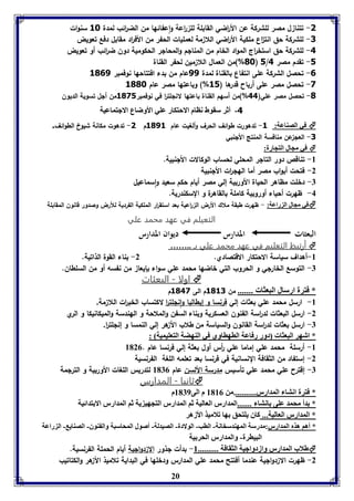 -1 تتنا ل مصر للشركة عن الأ ا رضي القابلة لل ا رعة واعفائها من الض ا رئب لمدة 38 سنوات 
-1 للشركة حق انت ا ع ملكية الأ ا رضي اللا مة لعمليات الحفر من الأف ا رد مقابل دفع تعويض 
-4 للشركة حق استخ ا رج المواد الخام من المنالم والمحالر الحكومية دون ض ا رئب أو تعويض 
08 %(من العمال اللا مين لحفر القناة ( 5/ -5 تقدم مصر 4 
-6 تحصل الشركة على انتفاع بالقناة لمدة 11 عام من بدء افتتاحها نوفمبر 3061 
-1 تحصل مصر على أرباح قدرها ) 35 %( وباعتها مصر عام 3008 
-0 تحصل مصر علي) 44 %(من أسهم القناة باعتها لانللت ا ر في نوفمبر 3015 من ألل تسوية الديون 
-4 أثر سقوط ناام الاحتكار عوي الأوضاع الاجتماعيل 
في الصةاعل: 3- تدهورت طوائف الحرف وألغيت عام 3013 م 1- تدهوت مكانة شيوخ الطوائف.  
20 
-1 العل عن منافسة المنتج الألنبي 
في مجال التجارل:  
-8 تناقص دور التالر المحلي لحساب الوكالات الألنبية. 
-2 فتحت أبواب مصر أما الهل ا رت الألنبية 
-7 دخلت مظاهر الحياة الأوربية إلي مصر أيام حكم سعيد واسماعيل 
-4 ظهرت أحياء أوروبية كاملة بالقاهرة و السكندرية. 
في مجال ال راعل: - ظهرت طبقة ملاك الأرض ال ا رعية بعد استق ا رر الملكية الفردية للأرض وصدور قانون المقابلة  
التعيلم في عهد محمد علي 
البعثات المدارس ديوان المدارس 
أرتبط التعليم في عهد محمد علي بـ ..……  
-8 أهداف سياسة الاحتكار الاقتصادي. 2- بناء القوة الذاتية. 
-7 التوسع الخارلي و الحروب التي خاضها محمد علي سواء بإيعا من نفسه أو من السلطان. 
اولا - البعثات  
* فترل ارسال البعثا ....... من 3031 م الى 3041 م 
-8 ارسل محمد علي بعثات إلي فرنسا و إيطاليا وانللت ا ر لاكتساب الخب ا رت اللا مة. 
-2 ارسل البعثات لد ا رسة الفنون العسكرية وبناء السفن والملاحة و الهندسة والميكانيكا و الري 
-7 ارسل بعثات لد ا رسة القانون والسياسة من طلاب الأ هر إلي النمسا و إنللت ا ر. 
* اشهر البعثا دور رفاعل الاهااوي في الةهضل التعويميل : 
-8 أرسلة محمد علي إماما علي أ رس أول بعثة إلي فرنسا عام . 8120 
-2 إستفاد من الثقافة النسانية في فرنسا بعد تعلمه اللغة الفرنسية 
-7 إقترح علي محمد علي تأسيس مدرسة الألسن عام 8170 لتدريس اللغات الأوربية و الترلمة 
ثانيا - المدارس  
* فترل انتا المدارر...........من 8180 م الى 8179 م 
* دأ محمد عوى انتا .......المدارر العاليل ثا المدارر التجهي يل ثا المدارر الا تدائيل 
* المدارر العاليل... كاق يوتحق ها فلاميذ الأزهر 
* أها هذم المدارر:مدرسل المهةدسخانل- الاب- الولادل- الصيدلل- أصول المحاسبل وال ةوق- الصةاي - ال راعل 
البيارل- والمدارر الحر يل 
طلاب المدارر وازدواجيل الثقافل .......... 8- بدأت لذور الا دوالية أيام الحملة الفرنسية.  
-2 ظهرت الا دوالية عندما أفتتح محمد علي المدارس ودخلها في البداية تلاميذ الأ هر والكتاتيب 
 