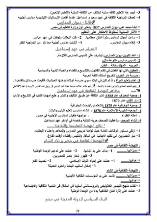 -7 أولد هذا التعليم ثقافة مدنية تختلف عن الثقافة الدينية (التعليم الا هري(. 
-4 تعمقت ا دوالية الثقافة في عهد سعيد و إسماعيل عندما أقامت الرساليات التبشيرية مدارس ألنبية 
ثالثا - ديوان المدارس  
* انتي محمد عوي ديواق المدارر 8173 وفعتبر أول وزارل لوتعويا في مصر. 
* الآثار السوبيل لسقوط الاحتكار عوي التعويا 
-8 ساءت أحوال المدارس وتم أغلاق معظمها. 2- قلت البعثات وتوقفت في عهد عباس. 
-7 إلغاء ديوان المدارس. 4- أنشئت مدارس ألنبية مما ا د من ا دوالية الفكر 
التعيلم في عهد إسماعيل 
-8 اعاد فكوين ديواق المدارر: ليترف عوى فيسيس المدارر اللازمل. 
-2 فيسيس مدارر متةوعل مثل: 
- الحر يل – المهةدسخانل – الاب 
- الحقوق:التي لها ال ضل في فقدم القانوق والتتري والقضا والحيال الأد يل والسياسيل 
- مدرسل دار العووم: لتخريج أسافذل الوول العر يل 
-7 اهتا تعويا المرأل : إ لا فكن في البلاد سوي مدرسل الولادل يدبوها الحبتيا فيقيمت مدرستاق القاهرل . 
-4 أهتم بالتعليم الصناعي والزراعي والمساحة والمحاسبة . 5- اهتم بإقامة حفلات مدرسية لنهاية العام الدراسي 0- وصل عدد المدارس الأوروبية في عهد إسماعيل 
36 مدرسه مظاهر النهضة الثقافية في عهد إسماعيل 
-8 جمعيل المعارف عام 8101 : نتر الثقافل عن طريق التيليف والةتر و طب أمها الكتب في التاريخ والآداب 
21 
-2 دار الكتب عام . 8136 
-7 جمعيل الجورافيل عام 8135 :للاهتمام الا حاث الجورافيل 
-4 الجمعيل الخيريل الإسلاميل عام 8131 :- إنتا مدارر لتعويا البةين والبةا 
- إعانل ال قرا - مواجهل طوياق المدارر الأجةبيل في مصر. 
-5 إنتا الصحف :وأعايت لوصحف حريل الكتا ل وباصل في آوابر عهد إسماعيل 
* نتائج النهضة التعليمية والثقافية......... 
-8 ارتقى مستوى الوظائف العامة حيث تولاها خريلي المدارس والمعاهد وأعضاء البعثات. 
-2 ميل المصريين الى تقليد الالانب في المأكل والملبس وقضاء أوقات الف ا رغ. 
النهضة الثقافية في مصر و بلاد الشام  
- الةهضل الثقافيل فى مصر 
* ممي افها........... 8- بدأت على يد أبنائها. 2- عملت على تدعيم الوحدة الوطنية 
-7 ظهور شعار مصر للمصريين. 
* أهدافها......... 8- عملت على إحياء الت ا رث السلامي. 2- تحديث الفكر 
-7 إدخال أساليب البحث والعلوم الحديثة 
- الةهضل الثقافيل فى التام 
* ممي افها............ قامت على يد المؤسسات الثقافية الألنبية . 
* أهدافها......... 
-8 أخذت منهج التبشير الكاثوليكي والبروتستانتي أسلوبا في التغلغل في التنمية الثقافية والالتماعية 
-2 عملت على إثارة الفتن الطائفية بدلا من الوحدة الوطنية 
البناء السياسي للدولة الحديثة في مصر 
 