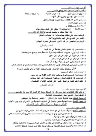 في عهد إسماعيل..........  
* قاسا الأجانب اسماعيل الحكا وياهر ل في.......... 
-8 ولود صندوق الدين 2- الرقابة الثنائية 7- ال و ا رة المختلطة 
- أنتي إسماعيل مجوسين نيا يين لا قيمل لهما 
8. مجوس الةاار عام 8131 : سلطة تنفيذية ل ا ردة اسماعيل 
2. مجوس شورى الةواب 
* سةل انتاؤل...... 8100 م 
* سبب انتاؤل - أ ا رد إسماعيل أن يضفي علي الحكم رونقاً وبهاًء 
- كان هيئة استشارية وليست تشريعية والدليل عوى ل ......... 
- لم يتكون بناء على مطالبة لماهيرية بل كان منحة من الحاكم 
- اقتصر حق التشريح على العمد والمشايخ والأعيان 
- لم يكن من المتعلمين من غير الأعيان نصيب في عضوية المللس. 
التقسيم الإداري 
-8 كانت مصر أيام الحكم العثماني مقسمة إلي 80 إقليما 
-2 قسم البلاد إلي 3 مديريات )محافظات( متساوية المساحة يحكم كل منها مدير)محافظ( 
-7 قسم كل مديرية إلي م ا رك علي كل مرك مأمور. 
23 
-4 قسم كل مرك إلي أقسام علي كل قسم ناظر. 
-5 كل قسم يضم قري علي كل ناحية شيخ بلد أو عمدة 
-0 العنصر التركي تولى كل الوظائف الدارية أيام الحكم العثماني ماعدا وظيفة شيخ الناحية و العمدة و المالية. 
أثر سقوت نظام الاحتكار علي النظام الإداري والوظائف الإدارية  
-8 بدأت سياسة إحلال المصريين 
-2 بلغت نسبة المصريين في تولي وظيفة ناظر القسم 25 % في عهد سعيد. 
-7 تم تمصير كل الوظائف الصغرى مع نهاية السبعينات أواخر عهد إسماعيل . 
-4 ظلت الرتب الكبيرة في الليش قاصرة علي العناصر التركية و الشركسية. 
النظام القضائي 
في عهد محمد على.....  
* لا يتوير ناام القضا في عهد محمد عوي عن الممالي ومحاولا الحمول ال رنسيل أيام حكا ميةو.……… 
-8 أضاف لديوان الخديوي بعض الاختصاصات القضائية. 
-2 جمعيل الحقانيل:هيئه قضائية أنشئت عام 8142 م - تختص بمحاكمة كبار الموظفين . 
-7 مجوس التجارل:محكمة تلارية تختص بالفصل في المنا عات التلارية بين الأهالي أو بينهم وبين الألانب. 
اثر سقوت نظام الاحتكار على القضاء.  
في عهد سعيد........  
-8 مجوس الأحكام:)لمعية الحقانية في عهد محمد على( هيئة استئناف عليا في البلاد تتكون من 
9 أعضاء من الكبار ومن 2 من العلماء أحدهما للمذهب الحنفي والآخر للمذهب الشافعي. 
-2 المحاكا الترعيل :احوال شخصية وملكية. 
-7 مجالس الاقاليا :الفصل في المسائل المدنية والتلارية. 
-4 قومسيوق مصر 8108 م: النظر في القضايا التي ترفع من الألانب على المصريين ما عدا العقا ا رت والملكية 
-5 المحاكا القةصويل:توحدت المحاكم القنصلية في محكمة واحدة عرفت باسم المحكمة المختلطة 8135 م. 
 