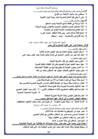 مصانع الأسلحة والذخيرة 
انشأ محمد علي مصانع الأسلحة والذخيرة في مصر حتى............  
25 
-8 يستغنى عن استي ا رد الأسلحة من الخارج 
-2 حتى لا يبقي قوة الدفاع المصرية تحت رحمة الدول الألنبية 
جهود محمد على............  
-8 أنشأ ترسانة في القلعة لصنع الأسلحة وصب المدافع . 
-2 أنشأ مصنعين للبارود بالحوض المرصود والمقياس بل يرة الروضة. 
-7 أنشأ القلاع والاستحكامات اللا مة للدفاع عن العاصمة 
-4 اصلح قلعة صلاح الدين وبني قلعة المقطم )محمد على ( 
-5 بناء قلاع في )السكندرية – رشيد – دمياط( 
القوة العسكرية في عهد خلفاء محمد على 
أثر معاهدل لةدق عوى القول العسكريل في مصر  
* في عهد عباس......... 
-8 لم يكن الليش موضع عنايته ولم يكن الليش مصريا خالصا 
-2 ادخل عدد كبير من عناصر الأرناوؤد في خدمة وكانوا خاصة لنده عكس محمد علي. 
* في عهد سعيد.... 
-8 اعتني سعيد بالليش في إطار الشروط الدولية. 
-2 لعل سعيد التلنيد إلباريا لللميع وعلي كل الطبقات ولفترة قصيرة. 
-7 بدأ الناس يحبون اللندية ولا يعتبرونها نوع من التفرقة الالتماعية. 
-4 حاول تلديد الأسطول فتدخلت انللت ا ر عند السلطان لمنعه من ذلك 
* في عهد إسماعيل...... 
- اهتا إسماعيل بةا الجيش كماهر لوقول الذافيل رغا القيود الدوليل ومن مااهر اهتمام إسماعيل الجيش...... 
-8 أرسل بعثة حربية إلي فرنسا مكونه من 85 من خيرة ضباط مصر. 
-2 أحضر من فرنسا بعثة حربية من الضباط لتنظيم المدارس الحربية المصرية والتدريس بها 
-7 لدد الأسطول ا ولمدرسة البحرية أ وعاد فتح ترسانة السكندرية 
-4 اهتم إسماعيل بتثقيف العسكريين فأنشاء صحيفتان الأولى.... 8- أركان حرب الليش المصري 
-2 اللريدة العسكرية المصرية 
-5 اهتم بالأسطول التلاري وأنشأ الشركة الع ي ية للملاحة. 
- ضعف الجيش المصري في أوابر عهد إسماعيل سبب......... 
-8 الأزمل الماليل 2- ارفباك شئوق الحكومل 7- وقوع مصر فحت سيارل الإنجوي عام 8112 م 
-2 سياســـــــة مصر الخــــــارجية 
لم يكن لمصر قبل محمد علي سياسة خارجية بسبب.......  
8. مصر ل ءا من المب ا رطورية العثمانية منذ عام 8583 م 
2. المتحدث الرسمي باسم مصر هو السلطان العثماني مع العالم الخارلي. 
7. الت ا م مصر بما يعقده السلطان من اتفاقيات دولية 
4. تتبع مصر السلطان في حالة الحرب و السلم 
* عدما فولي محمد عوي حكا مصر دأ محاولافه الاستقلاليل عن الدولل العثمانيل........... 
-8 مرحلة البداية: وذلك عندما دخل محمد على الحرب الوهابية بناء علي طلب السلطان. 
 