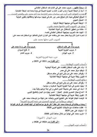 -2 مرحلة الظهور : حروب محمد على في الشام ضد السلطان العثماني 
-7 أدرك أن ال ا ربطة العربية ) وادي النيل و الشام و الل يرة العربية( في وحدة واحدة ضد ال ا ربطة العثمانية. 
تعددت العوامل التي أثرت في سياسات مصر الخارجية منذ أيام محمد علي والعصر الحديث........  
-8 الموقع اللغ ا رفي:حيث كان لموقع مصر دور هام في توليه سياساتها وعلاقاتها بالقوي الدولية 
26 
-2 الملال الحيوي 
-7 ال ا ربطة العربية في موالهة ال ا ربطة التركية. 
* ونتج عن الحروب التي خاضها محمد علي.... 
-8 مكنته من تحقيق الاستقلال عن الدولة العثمانية 
-2 انتهت هذه الحروب بموالهة السلطان العثماني نفسه. 
-7 شعر الدول الأورو يل خار محمد عوي وناامه عوي التوازق الدولي فتحال وا م السوااق ضد محمد عوي. 
الحروب التي دخلها محمد على 
حروب ةا عوى طوب السوااق حروب ةا عوى إرادل محمد عوى 
8. حروب الل يرة العربية 7. فتح السودان 
2. حرب اليونان 4. حروب الشام 
حرب شبة الجزيرة العربية 
* فى ال ترل :من 8188 الى 8189 م 
- أسباب الحرب الوهابية........... 
-8 بناء علي طلب السلطان للقضاء على الحركة الوهابية 
-2 توطيد مرك محمد على في مصر 
-7 رفع قدر محمد على من والى تابع إلى حاكم مستقل 
-4 تكوين ا ربطة عربية في موالهة ال ا ربطة العثمانية 
- نتائج الحرب الوهابية........... 
-8 رفع قدر محمد على من والى تابع إلي حاكم مستقل. 
-2 ولود مصري في شبة الل يرة العربية عسكريا و سياسيا. 
-7 اسند إلى محمد على مشيخة الحرم المكي و إلي ابنة إب ا رهيم ولاية لده. 
-4 اتساع ملال المصري ليشمل الحلا - عسير ول ء من اليمن والخليج العربي. 
-5 تكوين ا ربطة عربية في موالهة ال ا ربطة العثمانية 
-0 فرضت انللت ا ر نفوذها علي الخليج العربي واحتلت عدن خوفا من توسعات محمد علي 
*موقف بريطانيا من الوجود المصري في شبه الجزيرة العربية* 
* وجد رياانيا في فوسعا محمد عوى باراً عوى طريق مواصلافها إلى الهةد فعموت عوى فرض ن و ها 
-8 عقدت معاهدات مع مشيخات الخليج العربي 8126 
-2 استولت على عدن 8179 
. -7 ضرب محمد على نهائياً من خلال معاهدة لندن 8146 
حرب اليونان ) المورة ( 
* فى ال ترل :من 8124 الى 8121 م 
- أسباب حرب اليونان........ 
 