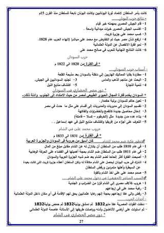 كانت بأمر السلطان لاخماد ثورة اليونانيين وكانت اليونان تابعة للسلطان منذ القرن 85 م 
- نتائج حرب اليونان........ 
27 
-8 قام الليش المصري بمهمته خير قيام 
-2 اكتسب الليش المصرى خب ا رت ميدانية واسعة . 
-7 كسب محمد علي ل يرة كريت. 
. -4 ارتفع شأن مصر حيث تم التفاوض مع محمد على مباش ا ر لنهاء الحرب عام 8121 
-5 نمو فكرة الانفصال عن الدولة العثمانية 
-0 كانت النتائج النهائية للحرب في صالح محمد على 
حرب السودان 
* فى ال ترل :من 8126 الى 8122 م 
- أسباب حرب السودان..... 
-8 مطاردة بقايا المماليك الهاربين إلي دنقلة بالسودان بعد مذبحة القلعة 
-2 البحث عن منالم الذهب والماس 7- تلنيد السودانيين في الليش. 
-4 تنمية التلارة 5- اكتشاف منابع النيل 
* دور مصر الحضاري فى السودان 
* السوداق يخدم فكرل المجال الحيوى الابيعي لمصر من حيث الامتداد إلى الجةوب وأدلل ل :- 
-8 تعين حاكم للسودان برتبة حكمدار. 
-2 تقسيم السودان إلى مديريات والمديريات إلى أقسام على مثل ما حدث في مصر 
-7 إدخال محاصيل لديدة كالقمح والخض ا روات والفاكهة 
-4 بناء عده مدن لديدة مثل )الخرطوم – كسلا – فامكة( 
-5 التعرف على أل ا ء من إفريقيا واكتشاف منابع النيل في عهد إسماعيل . . 
حروب محمد على في الشام 
* فى ال ترل :من 8178 الى 8177 م 
تطور فكرة ضم محمد للشام.......... كاق أسبق من حرو ل فى السوداق والج يرل العر يل  
-8 في عام 8186 طلب من السلطان أن يتنا ل له عن الشام مقابل مبلغ من المال 
-2 في عام 8188 طلب من السلطان ضم الشام بحلة أهميتها في القضاء على الحركة الوهابية 
-7 أصبحت الفكرة أكثر إلحاحا لضم الشام بعد ضم شبه الل يرة العربية والسودان 
-4 اشترك في حرب اليونان ليحصل على الشام مكافأة له ولكن السلطان أعطاه ل يرة كريت التى كانت بعيدة 
عن السيطرة وأهلها متمردين ورفض السلطان 
-5 صمم محمد علي علي اخذ الشام بالقوة 
السبب المبارر )الحقيقي( في دخول محمد علي الشام.......  
-8 هروب 0آلاف مصري إلي الشام ف ا ر ا ر من الض ا رئب و اللندية 
-2 رغبة محمد على في إرلاعهم 
-7 رفض والي عكا إرلاعهم بحلة إنهم رعايا عثمانيين يحق لهم القامة في أي مكان داخل الدولة العثمانية 
- أحداث الحرب........... 
- دخلت القوات المصرية عكا مايو 3011 ثم دمشق يونية 3011 ثم حمص يولية 3011 
- ثم استولت على أ ا رضي الأناضول وأدنه وواصلت طريقها إلى الأستانة عاصمة الدولة العثماني 
* دور مصر الحضاري فى الشام 
 