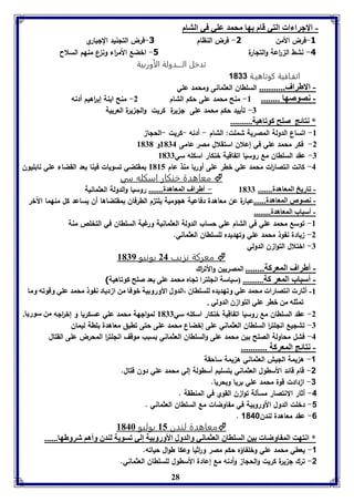 28 
- الإجرا ا التي قام ها محمد عوي في التام 
-3 فرض الأمن 1- فرض النظام 1-فرض التلنيد اللباري 
-4 نشط ال ا رعة والتلارة 5- اخضع الأم ا رء ون ع منهم السلاح 
تدخل الــــدولة الأوربية 
اتفـاقية كوتاهيـة 1033 
- الاطراف........... السلطان العثمانى ومحمد علي 
- نصوصها ........ 8- منح محمد على حكم الشام 2- منح ابنة إب ا رهيم أدنه 
-7 تأييد حكم محمد على ل يرة كريت والل يرة العربية 
* نتائج صوح كوفاهيل.......... 
-8 اتساع الدولة المصرية شملت: الشام - أدنه -كريت -الحلا 
-2 فكر محمد علي في إعلان استقلال مصر عامى 8174 و 8171 
-7 عقد السلطان مع روسيا اتفاقية خنكار اسكله سي 8177 
-4 كانت انتصا ا رت محمد علي خطر على أوربا منذ عام 8185 بمقتضي تسويات فينا بعد القضاء علي نابليون 
معاهدة خنكار اسكله سي  
- فاريخ المعاهدل....... 8177 - أطراف المعاهدل....... روسيا والدولة العثمانية 
- نصوص المعاهدل......عبارة عن معاهدة دفاعية هلومية يلت م الطرفان بمقتضاها أن يساعد كل منهما الآخر 
- أسباب المعاهدل........ 
-8 توسع محمد علي في الشام علي حساب الدولة العثمانية ورغبة السلطان في التخلص منة 
-2 يادة نفوذ محمد علي وتهديده للسلطان العثماني. 
-7 اختلال التوا ن الدولي 
معركة نزيب 24 يونيو 8179  
- أطراف المعركل........ المصريين والأت ا رك 
- أسباب المعر كل.......... سياسل انجوترا فجام محمد عوى عد صوح كوفاهيل( 
-8 أثار انتصارا محمد عوي وفهديدم لوسوااق ،الدول الأورو يل بوفا من ازدياد ن و محمد عوي وقوفه وما 
فمثوه من بار عوي التوازق الدولي . 
-2 عقد السلطان مع روسيا اتفاقية خنكار اسكله سي 8177 لموالهة محمد علي عسكريا و إخ ا رله من سوريا. 
-7 تشليع انللت ا ر السلطان العثماني على إخضاع محمد على حتى تطبق معاهدة بلطة ليمان 
-4 فشل محاولة الصلح بين محمد على والسلطان العثماني بسبب موقف انللت ا ر المحرض على القتال 
- نتائج المعركل ........... 
-1 ه يمة الليش العثماني ه يمة ساحقة 
-2 قام قائد الأسطول العثماني بتسليم أسطولة إلي محمد علي دون قتال. 
-3 ا دادت قوة محمد علي بريا وبحريا. 
-4 أثار الا نتصار مسألة توا ن القوي في المنطقة . 
-1 دخلت الدول الأوروبية في مفاوضات مع السلطان العثماني . 
. -6 عقد معاهدة لندن 1048 
معاهدة لندن 85 يوليو 8146  
* انتهت الم اوضا ين السوااق العثماني والدول الأورو يل إلي فسويل لةدق وأها شروطها...... 
-1 يعطي محمد علي وخلفاؤه حكم مصر و ا رثيا وعكا طوال حياته. 
-2 ترك ل يرة كريت والحلا وأدنه مع إعادة الأسطول للسلطان العثماني. 
 