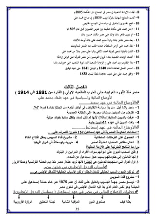 -1 تجلت الإرادة الشعبية في مصر في اجتماع دار المحكمة 8165 م 
-9 كانت النتائج النهائية لمعركة نزيب 8179 م في صالح محمد علي 
35 
-86 نجح الخدي وي إسماعيل في سياسته في التوسع الخارجي 
-88 احتل محمد على مكانة عظيمة بين نفوس المصريين قبل عام 8165 م 
-82 تم تعيين طاهر باشا واليا علي مصر مكان خسروا باشا 
-87 بعد مقتل طاهر باشا واليا أصبح محمد علي قائد أوحد للألبان 
-84 نفذ محمد علي أوامر السلطان عندما طلب منه السفر لسالونيك 
-85 كانت إنجلترا تسعي لتولية محمد الألفي واليا علي مصر بدلا من محمد علي 
-80 أثبتت الزعامة الشعبية بعد الخروج الفرنسيين من مصر قدرتها علي فرض إرادتها 
-83 بدأ التقارب بين محمد علي و الزعامة الشعبية أثناء ثورة الشعب علي خورشيد باشا 
-81 استمر العمل بمعاهدة لندن 8146 و فرماني 8148 حتى عهد توفيق 
-89 وافق محمد علي علي تنفيذ معاهدة بلطة ليمان 8171 
ال صل الثالث 
مصر مةذ الثورم العرا يه حتي الحرب العالميه الاولي ال ترم من 3003 الي 3134 
االلأأووضضااعع االلممااللييةة ووااللسسييااسسييةة ففيي ععههدد خخللففااءء ممححممدد ععلليي 
الأوضاع المالية في عهد سعيد.............  
.% -1 سعيد باشا أول من بدأ سياسة الاقت ا رض في أواخر أيامه من انللت ا ر بفائدة قدرها 7 
-2 اقترض من الم ا ربين بسندات يحررها علي الخ ا نة المصرية 
-3 عرفت بالديون السائرة) لماذا؟( لأنها لم تكن تسدد وتظل سائرة بفوائد مركبة 
-4 بلغت الديون في عهده 11 مليون لنية. 
الأوضاع المالية في عهد إسماعيل..............  
* استدانت الحكومل المصريل في عهد إسماعيل 820 مويوق لوصرف عوي…. 
-1 الحصول على الفرمانات السلطانية 2- مشروع قناة السويس وحفل افتتاح القناة 
-3 ادخال مظاهر الحضارة الحديثة لمصر 4- حروبه وتوسعاتة فى شرق افريقيا 
ر/ ما الةتائج المترفبل عوى الازمل الماليل؟ 
8. قوق أصحاب الديوق عوى أموالها سوا الأفراد أو المرا ين أو البةوك 
2. لجي الدائةين إلي حكومافها سبب عج إسماعيل عن السداد. 
7. أول الدول التي استجا ت لودائةين هى إنجوترا لانها فريد احتلال مصر مةذ ايام الحمول ال رنسيل وحمول فري ر 
أأسسبباابب االلتتددخخلل االلإإننججللييززيي ففيي ششئئوونن ممصصرر  
لا فكن الديوق السبب الحقيقي لتدبل إنجوترا ولكن الأسباب الحقيقيل لوتدبل الأجةبي هي....  
-1 مشروع قناة السويس 
-2 توســـع مصـــر لهـــة اللنـــوب والــدليل علــى ذلــك أن عــام 1071 هــو عــام حملــة إســماعيل علــى 
الحبشة وهو نفس العام الذي بدأ فيه التدخل الألنبي في شئون مصر 
خخططووااتت االلإإصصللااحح االلمماالليي ففيي ممصصرر ففيي ععههدد إإسسممااععييلل )) ممسسللسسلل االلتتددخخلل االلااننججللييززيي((::  
بعثة كيف صندوق الدين الم ا رقبة الثنائية للنـة التحقيق الو ا رة الأوروبية 
 