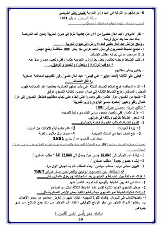 -1 حرمانهم من الترقية فى عهد وزير الحربية عثمان رفقي الشركسى 
حركة الجيش فبراير 8118 
السبب المبارر للثورة العرابية و تحرك العسكريين............... 
- نقل الأميرلاي )عبد العال حلمي( من آلاي طره )كتيبة طره( إلى ديوان الحربية وتعين أحد الش ا ركسة 
بدلا منه مما يعد تن يل لرتبته 
- ونتج عن نقل عبد العال حومي قائد الآي طرم إلي ديواق الحر يل............. 
-8 فجم الضباط المصريوق في مة ل أحمد عرا ي 80 يةاير 8118 لمةاقتل وض الجيش. 
39 
-2 ف عا أحمد عرا ي لحركل ماالب الضباط. 
-7 كتب الضباط عريضل فاالب رياض ع ل وزير الحر يل عثماق رفقي وفعيين مصري دلاً عةه 
* موقف الوزارل رياض والخديوي فوفيق....... 
- رفض رياض مطالبهم 
- قبض على الثلاثة )أحمد ع ا ربي- علي فهمي- عبد العال حلمي( وقرر تقديمهم لمحاكمة عسكرية 
رد فعل الضباط........ 
-1 أثناء المحاكمة خرج ملاء الضباط الثلاثة على أ رس فرقهم العسكرية وهالموا مقر المحاكمة فهرب 
المللس العسكري وخرج الضباط الثلاثة إلى ميدان عابدين لمقابلة الخديوي توفيق . 
-2 طلبوا من الخديوي ع ل عثمان رفقي وأصروا على البقاء حتى تلاب مطالبهم فاضطر الخديوي إلى ع ل 
عثمان رفقي وتعيين )محمود سامي البارودي( و ي ا ر للحربية 
* نتائج حركة الجيش فبراير 8118 
-8 ع ل عثمان رفقي وتعيين محمود سامي البارودي و ي ا رً للحربية. 
-2 شعور الضباط بقوتهم وبالثقة في قد ا رتهم. 
-7 فقديـا الضباط الماالب ال ئويـل باصل الجيش .......... 
-1 يادة المرتبات 2- عدم خصم أيام اللا ا ت من المرتب 
-3 دفع نصف ألرة في السكك الحديدية 4- صرف بدل ملابس وتغذية 
مطالب الضبات / مايو 3003 
توحــدت حركــة الجــيش مــايو 8118 مــع الحركــة المدنيــة والسياســة ضــد نظــام الحكــم وذلــك مــن خلــال 
المطالب.......... 
-8 يادة عدد الليش إلي 81.666 لندي حيث وصل إلي 82.666 فقط " مطلب عسكري ". 
-2 إنشاء حصون لديدة " مطلب عسكري ". 
-7 تكوين مللس نواب " مطلب سياسي " وهذه المطلب قام به الليش لأول مرة . 
العلاقة بين الخديوي توفيق والعرابيين منذ فبراير 1881  
* هةاك عدم ثقل ين الضباط و الخديوي عد استجا ته لها ع ل عثماق رفقي......... 
-8 استدعي الخديوي الضباط وأفهمهم أنه لم يعد غاضباً منهم. 
-2 حرض الخديوي اللنود لكتابة تقارير ضد الضباط الثلاثة ليقلل من نفوذهم 
-7 زاد شكوك الضباط نحو الخديوي حيث رفضوا فة يذ عض الأوامر العسكريل مثل....... 
أ- رفضواالذهاب إلي السودان لخماد الثورة المهدية اعتقادا منهم أن الغرض إبعادهم عن ملرى الأحداث 
ب- رفضوا أشراك الجةود في ح ر الرياح التوفيقي اعتقادا أق الورض من ل جم السلاح من أيدي 
جةودها. 
حادثة مقر رأس التين )العربة( 
 