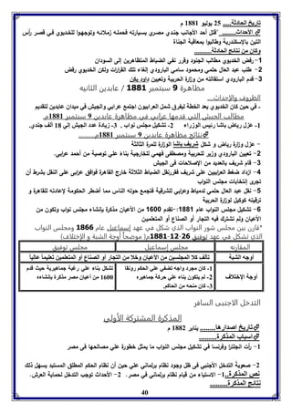 40 
فاريخ الحادثل..... 25 يوليو 8118 م 
الأحداث........ "قتل أحد الألانب لنـدي مصـري بسـيارته فحملـه ملائـه وتولهـوا للخـديوي فـي قصـر أ رس  
التين بالسكندرية وطالبوا بمعاقبة اللناة 
وكاق من نتائج الحادثل.......... 
-1 رفض الخديوي مطالب اللنود وقرر نفي الضباط المتظاهرين إلى السودان 
-2 طلب عبد العال حلمي ومحمود سامي البارودي إلغاء تلك الق ا ر ا رت ولكن الخديوي رفض 
-3 قدم البارودي استقالته من و ا رة الحربية وتعيين داود يكن 
مظاهـرة 1 سبتمبر 3003 / عابدين الثانيه 
الظروف والإحداث.... 
- في حين كاق الخديوي يعد الخال لي رق شمل العرا يوق اجتم عرا ي والجيش في ميداق عا دين لتقديا 
مطالب الجيش التي قدمها عرابي في مظاهرة عابدين 9 سبتمبر 8118 م. 
-8 ع ل رياض اشا رئيس الوزرا 2- فتكيل مجوس نواب . 7- زيادل عدد الجيش إلي 81 ألف جةدي. 
نتائج مظاهرة عابدين 9 سبتمبر 8118 م..........  
- ع ل و ا رة رياض و شكل شريف اشا الو ا رة للمرة الثالثة 
-2 تعيين البارودي و ير للحربية ومصطفى فهمي للخارلية بناءً علي توصية من أحمد ع ا ربي. 
-3 قام شريف بالعديد من الصلاحات فى الليش 
-4 ا داد ضغط الع ا ربيين على شريف فقررنقل الضباط الثلاثة خارج القاه رة فوافق ع ا ربى على النقل بشرط أن 
تلرى إنتخابات مللس النواب 
-1 نقل عبد العال حلمي لدمياط وع ا ربي للشرقية فتلمع حوله الناس مما أضطر الحكومة لعادته للقاهرة و 
ترقيته كوكيل لو ا رة الحربية 
-6 تشكيل مللس النواب عام 1001 :-تقدم 1688 من الأعيان مذكرة بإنشاء مللس نواب وتكون من 
الأعيان ولم تشترك فيه التلار أو الصناع أو المتعلميـن 
*قارن بين مجلس شور النواب الذي شكل في عهد إسماعيل عام 3066 ومجلس النواب 
3003 م) موضحاُ أوجة الشبة و الإختلاف( -31- الذي تشكل في عهد توفيق 16 
المقارنه مجلس إسماعيل مجلس توفيق 
أوجه التبل فيلف كلا المجوسين من الأعياق وبلا من التجار أو الصةاع أو المتعومين فعويما عاليا كاق مجرد واجه فض ي عوي الحكا رونقا 
-8 -2 أوجل الإبتلاف 
لا يتكوق ةا عوي حركل جماهيرم 
-7 كاق مةحه من الحاكا. 
فتكل ةا عوي رغبل جماهيريل حيث قدم 
8066 من أعياق مصر مذكرل إنتا م 
التدخل الاجنبى السافر 
المذكرة المشتركة الأولي 
فاريخ اصدارها........ يناير 8112 م  
اسباب المذكرل.........  
-8 أ رت انللت ا ر وفرنسا في تشكيل مللس النواب ما يمثل خطورة علي مصالحها فى مصر 
-2 صعوبةً التدخل الألنبي فى ظل ولود نظام برلماني علي حين أن نظام الحكم المطلق المستبد يسهل ذلك 
نص المذكرل.. 8- الاستياء من قيام نظام برلماني في مصر. 2- الأحداث تولب التدخل لحماية العرش. 
نتائج المذكرل......... 
 