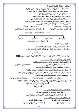 43 
* ا ف سر احتلال الإنجوي لمصر ؟ 
-1 انقسام الأمة لمعسكرين أحدهم يؤيد ع ا ربي والأخر يؤيد الخديوي والأت ا رك 
-2 اختلاط الهدف على المصريين بين مقاومة النللي أو ع ل الخديوي 
-3 عدم تكافؤ القوة العسكرية بين الع ا ربيون والنللي 
-4 خيانة إدارة القناة لع ا ربي بعد أن سمحت لسفن إنللت ا ر بالعبور 
-1 معاداة الدول الكبرى لأي ثو ا رت وطنية تقوم بتغير النظام الملكي 
-6 ظهور عناصر انه ا مية في صفوف المصريون وانضمام الخديوي للألانب 
- الدرور المست ادل من فتل الثورل؟ لا د من......... 
-1 توحيد الأمة ضد الأخطار 2-توحيد الهدف عند الأمة 
-3 التخلص من العنصر الانه ا مية 4- تنمية القوى العسكرية لتواله العدوان الخارلي 
أأححوواالل ممصصرر تتححتت االلااححتتللاالل االلإإننججللييززيي 
السياسية الاقتصادية الالتماعية التعليمية 
-3 أحوال مصر السياسية 
-1 فقدت مصر استقلالها 
-2 حل الليش المصري وانشاء ليش صغير بقيادة إنللي ية. 
-7 وض الوورد دافريين س ير إنجوترا في الأستانل القانوق الأساسي 8117 م 
القانون الأساسي 
* وض باوط الإدارل الإنجوي يل لمصر عد الاحتلال الوورد ددااففرريينن عام .... 1003 
نصوص وافكارالقانون الاساسى............  
8. ألا فتولي إنجوترا حكا مصر مباشرل ويعن هذا وجود سواتين: 
- السوال الترعيل في يد الخديوي - السوال ال عويل في يد الإنجوي 
2. استمرار فبعيل مصر لودولل العثمانيل مةعـا لإثارل السوااق 
7. العمل عوى طب الإدارل المصريل الاا الإنجوي ي " سياسل الجوة م" 
. 4. إلوا المراقبل الثةائيل مما أدي إلي عدا فرنسا لها. حتى فا فوقي الوفاق الودى 8964 
5. إلوا مجوس شوري الةواب وإقامل مجالس صوريل مثل: 
- مجوس شوري القوانين - الجمعيل العموميل - مجالس المديريا من الأعياق 
8963 – 0. فعيين الوورد كرومر " إي وين ارنج " أول معتمد ريااني في مصر 8117 
-1 أحوال مصر الاقتصادية 
-3 ال ا رعة 
اهتمت إنجلترا بالزراعة حتى.....  
-8 توفر المواد الخام اللا مة للمصانع النللي ية. 
-2 إتاحة الفرصة لتسويق المنتلات النللي ية في السوق المصري 
مظاهر الاهتمام بالزراعة...........  
-8 تحسين طرق الري والصرف 2- إصلاح القناطر الخيرية 
-7 إنشاء خزان أسوان 4- إقامة قناطراسنا و زفتي و أسيوط 
 