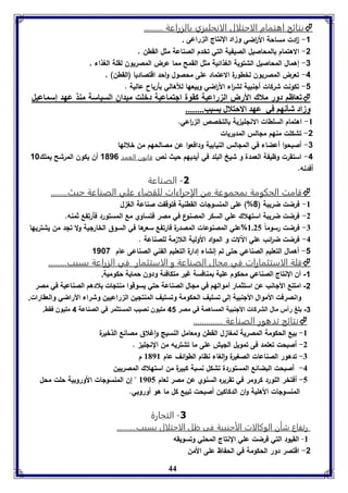 نتائج اهتمام الاحتلال الانجليزي بالزراعة .........  
44 
-1 ا دت مساحة الأ ا رضي وزاد الإنتاج الزراعى . 
-2 الاهتمام بالمحاصيل الصيفية التي تخدم الصناعة مثل القطن , 
-3 إهمال المحاصيل الشتوية الغذائية مثل القمح مما عرض المصريون لقلة الغذاء , 
-4 تعرض المصريون لخطورة الاعتماد على محصول واحد اقتصاديا )القطن( , 
-1 تكونت شركات ألنبية لش ا رء الأ ا رضي وبيعها للأهالي بأرباح عالية . 
فعاظا دور ملاك الأرض ال راعيل كقول اجتماعيل دبوت ميداق السياسل مةذ عهد إسماعيل  
وزاد شينها في عهد الاحتلال سبب........ 
-8 اهتمام السلطات الانللي ية بالتخصص ال ا رعي. 
-2 تشكلت منهم ملالس المديريات 
-3 أصبحوا أعضاء في الملالس النيابية ودافعوا عن مصالحهم من خلالها 
-4 استقرت وظيفة العمدة و شيخ البلد في أيديهم حيث نص قانون العمد 1016 أن يكون المرشح يملك 18 
أفدنه. 
-1 الصناعة 
قامت الحكومة بمجموعة من الإجراءات للقضاء علي الصناعة حيث........  
-8 فرضت ضريبة ) 0%( على المنسولات القطنية فتوقفت صناعة الغ ل 
-2 فرضت ضريبة استهلاك علي السكر المصنوع في مصر فتساوي مع المستورد فأرتفع ثمنه. 
-7 فرضت رسوماً 8.25 %علي المصنوعات المصدرة فارتفع سعرها في السوق الخارلية ولا تلد من يشتريها 
-4 فرضت ض ا رئب علي الآلات و المواد الأولية اللا مة للصناعة . 
-1 أهمال التعليم الصناعي حتى تم إنشاء إدارة التعليم الفني الصناعى عام 1187 
قلة الاستثمارات في مجال الصناعة و الاستثمار في الزراعة بسبب.........  
-1 أن الإنتاج الصناعي محكوم علية بمنافسة غير متكافئة ودون حماية حكومية. 
-2 امتنع الأجانب عن استثمار أموالهم في مجال الصناعة حتي يسوقوا منتجات بلادهم الصناعية في مصر 
وانصرفت الأموال الأجنبية إلى تسليف الحكومة وتسليف المنتجين الزراعيين وشراء الأراضي والعقارات. 
-3 بلغ رأس مال الشركات الأجنبية المساهمة في مصر 41 مليون نصيب المستثمر في الصناعة 4 مليون فقط. 
نتائج تدهور الصناعة ..............  
-8 بيع الحكومة المصرية لمغا ل القطن ومعامل النسيج واغلاق مصانع الذخيرة 
-2 أصبحت تعتمد فى تمويل الليش على ما تشتريه من النللي . 
-7 تدهور الصناعات الصغيرة والغاء نظام الطوائف عام 8198 م 
-4 أصبحت البضائع المستوردة تشكل نسبة كبيرة من استهلاك المصريين 
-5 أفتخر اللورد كرومر في تقريره السنوي عن مصر لعام 8965 " إن المنسولات الأوروبية حلت محل 
المنسولات الأهلية وان الدكاكين أصبحت تبيع كل ما هو أوروبي. 
-1 التجارة 
رتفاع شأن الوكالات الأجنبية فى ظل الاحتلال بسبب.......... 
-8 القيود التي فرضت علي النتاج المحلي وتسويقه 
-2 اقتصر دور الحكومة في الحفاظ على الأمن 
 