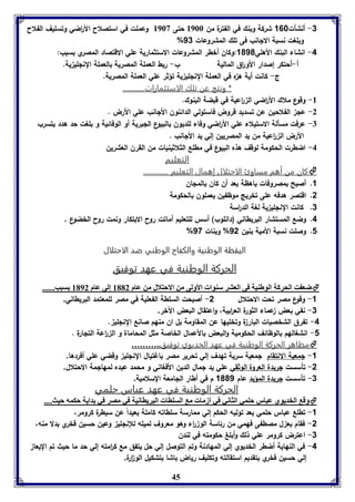 -3 أنشأت 168 شركة وبنك في الفترة من 8966 حتى 8963 وعملت في استصلاح الأ ا رضي وتسليف الفلاح 
% وبلغت نسبة الالانب فى تلك المشروعات 13 
-4 انشاء البنك الأهلي 1010 :وكان أخطر المش روعات الاستثمارية علي الاقتصاد المصري بسبب: 
أ-أحتكر إصدار الأو ا رق المالية ب- ربط العملة المصرية بالعملة النللي ية. 
ج- كانت أية ه ه في العملة النللي ية تؤثر علي العملة المصرية. 
* ونتج عن تلك الاستثمارات............ 
45 
-8 وقوع ملاك الأ ا رضي ال ا رعية في قبضة البنوك. 
-2 عل الفلاحين عن تسديد قروض فاستولي الدائنون الألانب علي الأرض . 
-7 عرفت مسألة الاستيلاء علي الأ ا رضي وفاء للديون بالبيوع اللبرية أو الوفائية و بلغت حد هدد بتسرب 
الأرض ال ا رعية من يد المصريين إلي يد الألانب . 
-4 اضطرت الحكومة لوقف هذه البيوع في مطلع الثلاثينيات من القرن العشرين 
التعليم 
كان من أهم مساوئ الاحتلال إهمال التعليم ..............  
1. أصبح بمصروفات باهظة بعد أن كان بالملان 
2. اقتصر هدفه على تخريج موظفين يعملون بالحكومة 
3. كانت النللي ية لغة الد ا رسة 
4. وضع المستشار البريطاني )دانلوب( أسس للتعليم أماتت روح الابتكار ونمت روح الخضوع , 
% 1. وصلت نسبة الأمية بنين 12 % وبنات 17 
االلييققظظةة االلووططننييةة ووااللككففااحح االلووططننيي ضضدد االلااححتتللاالل 
االلححررككةة االلووططننييةة ففيي ععههدد تتووففييقق 
ضع ت الحركل الوطةيل فى العتر سةوا الأولى من الاحتلال من عام 8112 إلى عام 8192 سبب......  
-1 وقوع مصر تحت الاحتلال 2- أصبحت السلطة الفعلية في مصر للمعتمد البريطاني. 
-3 نفي بعض عماء الثورة الع ا ربية، واعتقال البعض الآخر. 
-4 تفرق الشخصيات البار ة وتخليها عن المقاومة بل ان منهم صانع النللي . 
-1 انشغالهم بالوظائف الحكومية والبعض بالأعمال الخاصة مثل المحاماة و ال ا رعة التلارة . 
مظاهر الحركة الوطنية في عهد الخديوي توفيق..………  
-1 لمعية الانتقام لمعية سرية تهدف إلي تحرير مصر باغتيال النللي وقضي علي أفردها. 
-2 تأسست لريدة العروة الوثقي علي يد لمال الدين الأفغاني و محمد عبده لمهالمة الاحتلال. 
-3 تأسست لريدة المؤيد عام 1001 م في أطار اللامعة السلامية. 
االلححررككةة االلووططننييةة ففيي ععههدد ععببااسس ححللمميي 
وق الخديوي عبار حومي الثاني في أزما م السواا البرياانيل في مصر في دايل حكمه حيث....  
-1 تطلع عباس حلمي بعد توليه الحكم إلي ممارسة سلطاته كاملة بعيداً عن سيطرة كرومر، 
-2 فقام بع ل مصطفى فهمي من رئاسة الو ا رء وهو معروف لميله للإنللي وعين حسين فخري بدلا منه، 
-3 اعترض كرومر علي ذلك وأبلغ حكومته في لندن 
-4 في النهاية أضطر الخديوي إلي المهادنة وتم التوصل إلي حل يتفق مع ك ا رمته إلي حد ما حيث تم اليعا 
إلي حسين فخري بتقديم استقالته وتكليف رياض باشا بتشكيل الو ا رة. 
 