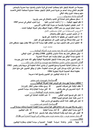 ملموعة من الضباط لنللي كانوا يصطادوا الحمام في قرية دنشواي وأصابوا سيدة مصرية بالرصاص 
فطاردهم الأهالي ومات أحدهم من ضربة شمس فشكل النللي محكمة عسكرية لمحاكمة الأهالي فأعدمت 
منهم وسلنت آخرين ونفت الباقي 
نتائج حادثة دنِشــواي.............  
-8 استغل مصطفي كامل الحادثة في التنديد بالاحتلال في مصر وأوروبا. 
-2 نظم اللهود الوطنية....: ) أ ( أنشت المدارس العليا )ب( الح ب الوطني فى ديسمبر 8963 
-7 أصدر طبعتين إنللي ية وفرنسية من لريدة اللواء للقارئ الأوروبي. 
-4 سحبت انللت ا ر كرومر من مصر 8963 م لتهدئة الموقف ولكن الحركة الوطنية اشتدت . 
* الدروس المستفادة من كفاح مصطفى كامل 
48 
-1 أن الشعب المصرى لا يقبل الظلم والاحتلال 
-2 لا تصل الشعوب إلى حقوقها إلا بالاعتماد على نفسها 
-3 ليس هناك صداقة مع الدول الكبرى لأن مصلحتهم فوق كل اعتبار 
-4 التعليم أساس تقدم الشعوب حيث بر الطلاب كقوة سياسة أثناء ثورة 11 بفضل لهود مصطفي كامل 
محمد فريد 
المناخ السياسي الذي قاد فيه محمد فريد الحركة الوطنية..........  
-8 توفي مصطفي كامل بعد حادثة دنشواي ) 86 فب ا رير 8961 ( وخلفه فى الح ب الوطني. 
-2 نضوج سياسة الوفاق بين إنللت ا ر وفرنسا نحو المسالة المصرية. 
-7 يقين الخديوي عباس بعدم معاداة النللي فتنكرللحركة الوطنية وظهر ذلك عندما تولى لورست 
كان الخديوي عباس حلمي متف ا مع جورست و الدليل على ذلك.......... اهمً 
-8 كان مستشا ا رً للمالية المصرية وسمح للخديوي أن يشتري أملاك الحكومة في مريوط بثمن رخيص . 8967 
-2 ساعدة علي الث ا رء بوسائل أخري علي حساب الحكومة، مقابل أن يوافق الخديوي علي منح امتيا 
خطوط السكك الحديدية لشركة إنللي ية 8964 
-4 ا د تباعد الوطنيين عن الخديوي وأصبح العداء صريحاً. 
سياسة غورست فى مصر  
* ابتو ت سياسل جورست عن كرومر فجام الحركل الوطةيل.......... 
-1 خفف الرقابة على تصرفات الخديوي 2- وسع سلطات مللس النظار )الو ا رء( 
-3 أشرك المصريون في حكم بلادهم 4- ألغى سياسة الللن ة وأعاد سياسة التمصير 
جهود محمد فريد الوطنية............  
-8 عمل علي توسيع الح ب الوطني 2- ضم النقابات العمالية إلي الح ب. 
. -7 اسس نقابة عمال الصنائع اليدوية 8969 
-4 عمل علي تثقيف عامة الشعب وتعليمهم في مدارس ليلية. 
سياسة كتشنر فى مص ر........  
* فولى عد وفال جورست عام 8988 وأطوق عويل صاحب سياسل القبضل الحديديل وفمثوت سياستل فى..... 
-1 أتبع سياسة الحكم المطلق 2-أعاد سياسة الللن ة 3- طارد الوطنيين 
-4 قبض على محمد فريد وقدمة للمحاكمة وحكم علية بالسلن لمدة 6 أشهر 
-7- رحيل محمد فريد.... ترك محمد فريد مصر وهاجر إلي أوروبا اختيارياً في 20  
8982 .بسبب...... 
-1 تولية كتشنر واعادتة لسياسة القبضة الحديدية و سياسة الللن ه، ومطاردة الوطنيين. 
 